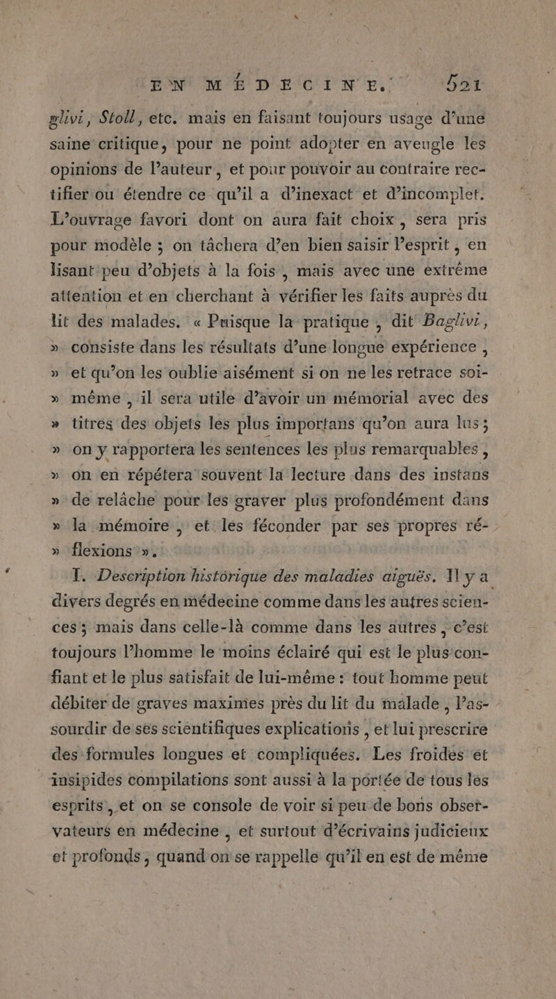 (EN MEDECINE. Dai plivi, Stoll, etc. maïs en faisant toujours usage d’une saine critique, pour ne point adopter en aveugle les opinions de l’auteur , et pour pouvoir au contraire rec- tifier ou étendre ce qu’il a d’inexact et d’incomplet. L'ouvrage favori dont on aura fait choix, sera pris pour modèle ; on tâchera d’en bien saisir l’esprit , en lisant peu d'objets à la fois , mais avec une extrême attention et en cherchant à vérifier les faits auprès du lit des malades. « Puisque la pratique , dit Baglivr, CE consiste dans les résultats d’une longue expérience, » et qu’on les oublie aisément si on ne les retrace soi- » même , il sera utile d’avoir un mémorial avec des » titres des objets les plus importans qu’on aura lus; » on y rapportera les sentences les plus remarquables , » on en répétera souvent la lecture dans des instans » de relâche pour les graver plus profondément dans » la mémoire ; et les féconder par ses propres ré- » flexions », T. Description historique des maladies aiguës. Wyÿ a divers degrés en médecine comme dans les autres scien- ces; mais dans celle-là comme dans les autres , c’est toujours l’homme le moins éclairé qui est le plus’ con- fiant et le plus satisfait de lui-même : tout homme peut débiter de graves maximes près du lit du malade , Pas- sourdir de ses scientifiques explications , et lui prescrire des formules longues et compliquées. Les froides ét insipides compilations sont aussi à la portée de tous les esprits ,et on se console de voir si peu de bons obser- vateurs en médecine , et surtout d'écrivains judicieux et profonds , quand on'se rappelle qu’il en est de même
