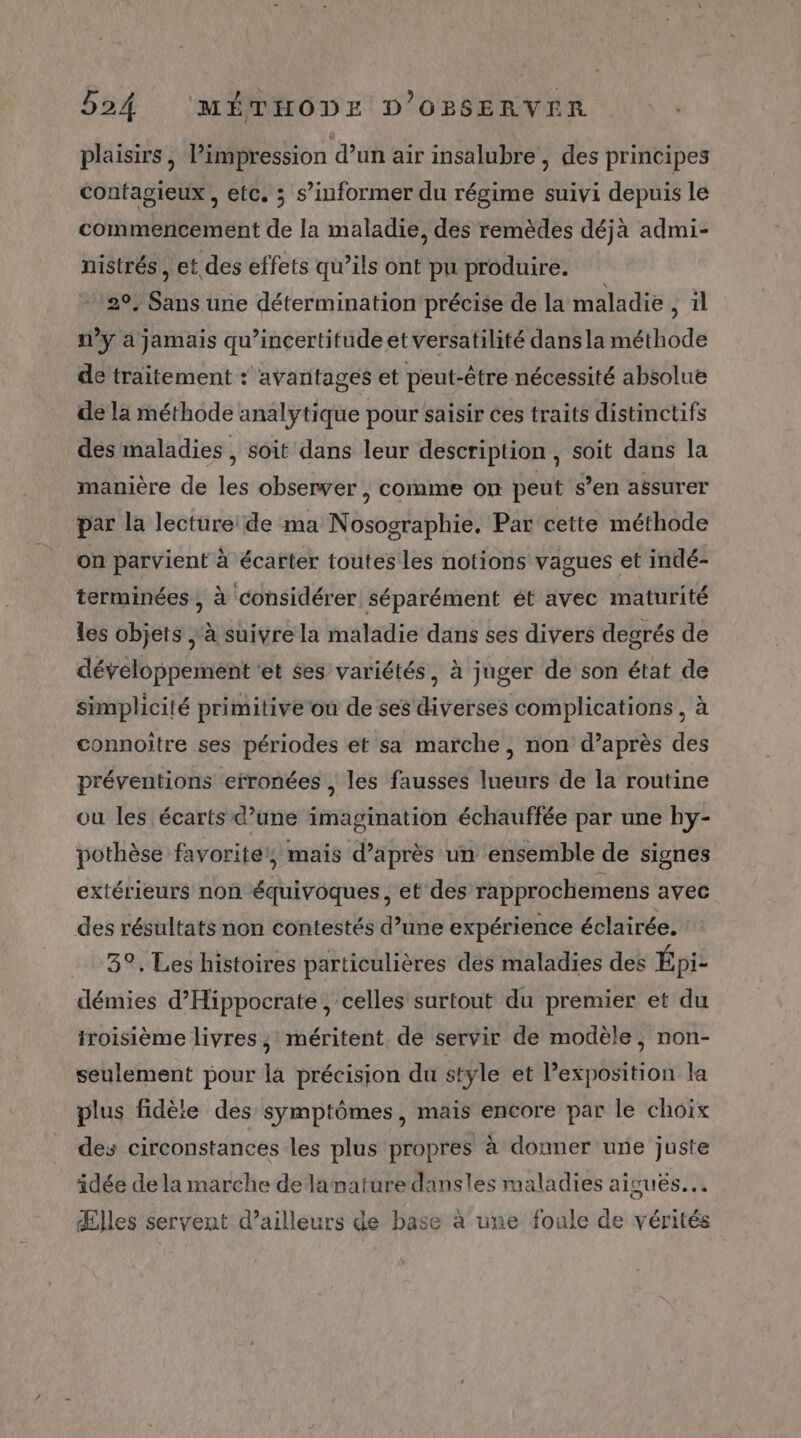 plaisirs, l'impression d’un air insalubre , des principes confagieux , etc. ; s’informer du régime suivi depuis le commencement de la maladie, des remèdes déjà admi- nistrés, et des effets qu’ils ont pu produire. 29. Sans une détermination précise de la maladie il n’y à jamais qu’incertifude et versatilité dans la méthode de traitement : avantages et peut-être nécessité absolue de la méthode analytique pour saisir ces traits distinctifs des maladies, soit dans leur description, soit dans la manière de les observer , comme on peut s’en assurer par la lecture de ma Nosographie. Par cette méthode on parvient à écarter toutes les notions vagues et indé- terminées , à considérer séparément ét avec maturité Les objets à suivre la maladie dans ses divers degrés de développement ‘et ses variétés, à juger de son état de simplicité primitive où de ses diverses complications, à connoître ses périodes et sa marche, non d’après des préventions erronées , les fausses lueurs de la routine ou les écarts d’une imagination échauffée par une hy- pothèse favorite, mais d’après un ensemble de signes extérieurs non équivoques , et'des rapprochemens avec des résultats non contestés d’une expérience éclairée. 3°, Les histoires particulières des maladies des Épi- démies d’Hippocrate , celles surtout du premier et du iroisième livres, méritent. de servir de modèle, non- seulement pour la précision du style et l’exposition la plus fidète des symptômes, mais encore par le choix des circonstances les plus propres à donner une juste idée de la marche delamature dansles maladies aiguës. Œles servent d’ailleurs de base à une foule de vérités