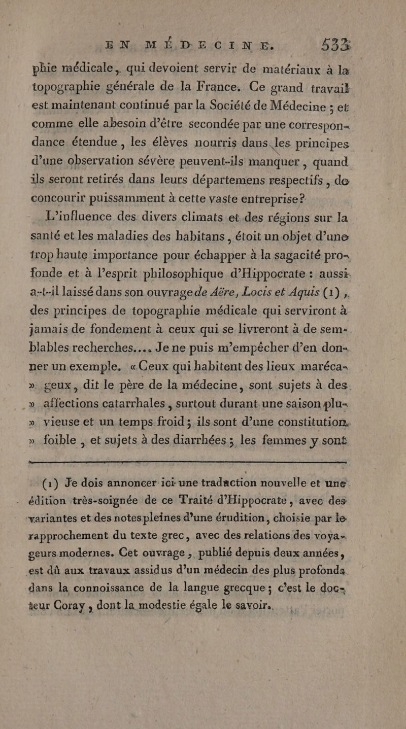 phie médicale, qui devoient servir de matériaux à la topographie générale de la France. Ce grand travait est maintenant continué par la Société de Médecine ; et comme elle abesoin d’être secondée par une correspon= dance étendue , les élèves nourris dans les principes d’une observation sévère peuvent-ils manquer , quand ils seront retirés dans leurs départemens respectifs, de concourir puissamment à cette vaste entreprise ?. L'influence des divers climats et.des régions sur la santé et les maladies des habitans, étoit un objet d’une trop haute importance pour échapper à la sagacité pro= fonde et à l'esprit philosophique d’Hippocrate : aussi. a-t-il laissé dans son ouvrage de Aëre, Locis et Aquis (1) , des principes de topographie médicale qui serviront à jamais de fondement à ceux qui se livreront à de sem blables recherches... Je ne puis m'empêcher d’en don- ner un exemple. «Ceux qui habitent des lieux maréca- ». geux, dit le père de la médecine, sont sujets à des. .» affections catarrhales , surtout durant une saison plu- » vieuse et un temps froid ; ils sont d’une constitution. ». foible , et sujets à des diarrhées ; les femmes y sont (1) Je dois annoncer ici une tradaction nouvelle et une édition très-soignée de ce Traité d'Hippocrate, avec des variantes et des notes pleines d’une érudition, choisie par Le rapprochement du texte grec, avec des relations des voya- geurs modernes. Cet ouvrage , publié depuis deux années, est dû aux travaux assidus d’un médecin des plus profonds. dans la connoissance de la langue grecque ; c’est le doc- teur Coray , dont la modestie égale le savoir.