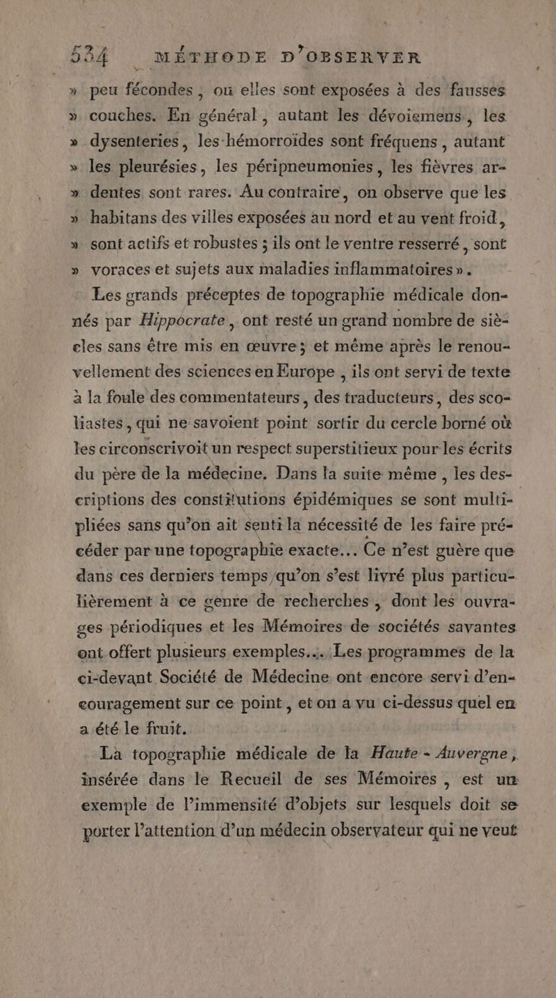 » peu fécondes , où elles sont exposées à des fausses » couches. En général , autant les dévoiemens, les » dysenteries, les-hémorroïdes sont fréquens , autant » les pleurésies, les péripneumonies , les fièvres ar- » dentes sont rares. Au contraire, on observe que les » habitans des villes exposées au nord et au vent froid, » sont actifs et robustes ; ils ont le ventre resserré, sont » voraces et sujets aux maladies inflammatoires ». Les srands préceptes de topographie médicale don- nés par Hippocrate , ont resté un grand nombre de siè- eles sans être mis en œuvre; et même après le renou- vellement des sciences en Europe , ils ont servi de texte à la foule des commentateurs, des traducteurs, des sco- liastes, qui ne savoient point sortir du cercle borné où les circonscrivoit un respect superstitieux pour les écrits du père de la médecine, Dans la suite même , les des- criptions des constifutions épidémiques se sont multi- pliées sans qu’on ait senti la nécessité de les faire pré- céder par une topographie exacte... Ce n’est guère que dans ces derniers temps qu’on s’est livré plus particu- lièrement à ce genre de recherches , dont les ouvra- ges périodiques et les Mémoires de sociétés savantes ent.offert plusieurs exemples... Les programmes de la ci-devant Société de Médecine ont encore servi d’en- couragement sur ce point, et on a vu ci-dessus quel en a été le fruit. La topographie médicale de Ia Haute - Auvergne, insérée dans le Recueil de ses Mémoires | est um exemple de l’immensité dobjets sur lesquels doit se porter l’attention d’un médecin observateur qui ne veut