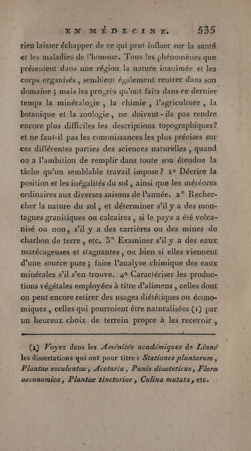 rien laisser échapper de ce qui peut influer sur la santé et les maladies de l’homme. Tous les phénomènes que présentent dans une région la nature inanimée et les corps organisés , sembient également rentrer dans son domaine ; mais les progrès qu'ont faits dans ce dernier temps la minéralogie , la chimie , lPagriculiure , la botanique et la zoologie, ne doivent-ils pas rendre encore plus difficiles les descriptions topographiques? et ne faut-il pas les connoissances les plus précises sur ces différentes parties des sciences naturelles, quand on a l’ambition de remplir dans toute son étendue la tâche qu’un semblable travail impose ? 1° Décrire la position et les inégalités du sol , ainsi que les météores ordinaires aux diverses saisons de l’année. 2° Recher- cher la nature du sol, et déterminer s’il ÿ a des mon- tagnes granitiques ou calcaires , sile pays a été volca- nisé ou non, s’il y a des carrières ou des mines de charbon de terre , etc. 3° Examiner s’il y a des eaux marécageuses et stagnantes , ou bien si elles viennent d’une source pure; faire l’analyse chimique des eaux minérales s’il s’en trouve. 4° Caractériser les produc- tions végétales employées à titre d’alimens , celles dont on peut encore retirer des usages diététiques ou écono- miques , celles qui pourroient être naturalisées (1) par un heureux choix de terrein propre à les recevoir, mammaire eeataneereertmeretetenteqirimrenntengsae pemreeranrtenhéreitierne sets stats aimes (1) Voyez dans les Aménités académiques de Zinné les dissertations qui ont pour titre : Sfationes plantarum , Plantae esculentae, Acetaria, Panis diacteticus, Flore aeconomica, Plantae tinctoriae , Culina mutata, etc.
