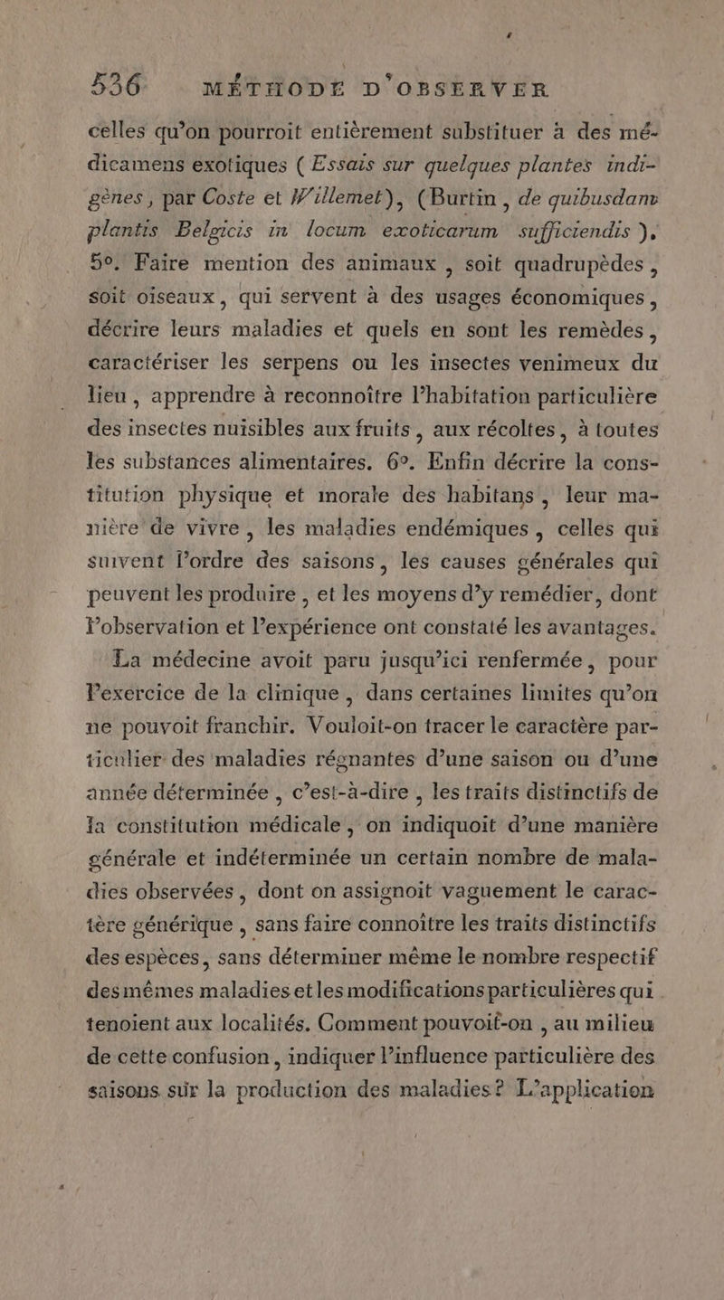 “ 536 MÉTHODE D OBSERVER celles qu’on pourroit entièrement substituer à des mé- dicamens exotiques ( Essais sur quelques plantes indr- gènes , par Coste et Willemet), (Burtin , de quibusdanr plantis Beloicis in locum exoticarum sufficiendis jf 50. Faire mention des animaux , soit quadrupèdes, soit oiseaux, qui servent à des usages économiques, décrire leurs maladies et quels en sont les remèdes, caractériser les serpens ou les insectes venimeux du lieu , apprendre à reconnoître l’habitation particulière des insectes nuisibles aux fruits , aux récoltes, à toutes les substances alimentaires. 6°. Enfin décrire la cons- titution physique et morale des habitans, leur ma- nière de vivre, les maladies endémiques , celles qui suivent l’ordre des saisons, les causes générales qui peuvent les produire , et les moyens d’y remédier, dont lPobservation et expérience ont constaté les avantages. | La médecine avoit paru jusqu'ici renfermée, pour Pexercice de la clinique, dans certaines limites qu’on ne pouvoit franchir. Vouloit-on tracer le caractère par- ticulier des maladies régnantes d’une saison ou d’une année déterminée , c’est-à-dire , les traits distinctifs de Ia constitution médicale , on indiquoit d’une manière générale et indéterminée un certain nombre de mala- dies observées, dont on assignoit vaguement le carac- tère générique , sans faire connoître les traits distinctifs des espèces, sans déterminer même le nombre respectif des mêmes maladies et les modifications particulières qui . tenoient aux localités. Comment pouvoif-on , au milieu de cette confusion, indiquer l’influence particulière des saisons sur la production des maladies? L'application