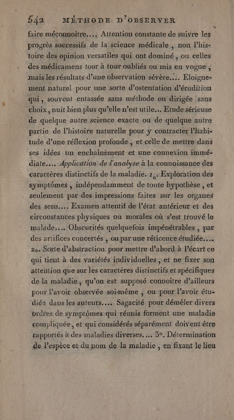 faire méconnoître.... Attention constante de suivre les progrès successifs de la science médicale , non l’his- toire des opinion versatiles qui ont dominé, ou celles des médicamens tour à tour oubliés ou mis en vogue, mais les résultats d’une observation sévère... Eloigne- ment naturel pour une sorte d’ostentation d’érudition qui, souvent entassée sans méthode ou dirigée sans choix, nuit bien plus qu’elle n’est utile... Etude sérieuse de quelque autre science exacte ou de quelque autre partie de l’histoire naturelle pour y contracter l’habi- tude d’une réflexion profonde, et celle de mettre dans ses idées un enchaïnément et une connexion immé- diate.... Application de l'analyse à la connoissance des caractères distinctifs de la maladie. 1,: Exploration des symptômes , indépendamment de toute hypothèse , et seulement par des impressions faites sur les organes des sens... Examen attentif de l’état antérieur et des circoustances physiques où morales où s’est trouvé le malade... Obscurités quelquefois impénétrables ; par des artifices concertés , ou par une réticence étudiée... 2. Sorte d’abstraction pour mettre d’abord: à lécart ce qui tient à des variétés individuelles jet ne fixer son attention que sur les caractères distinctifs et spécifiques de la maladie, qu’on est supposé connoître d’ailleurs pour Pavoir observée soimême ; ou pour lavoir étu- diée dans les auteurs. Sagacité pour démêler divers ordres de symptômes qui réunis forment une maladie compliquée, et qui considérés séparément doivent être rapportés à des maladies diverses... 3°. Détermination de lespèce et du nom de la maladie , en fixant le lieu