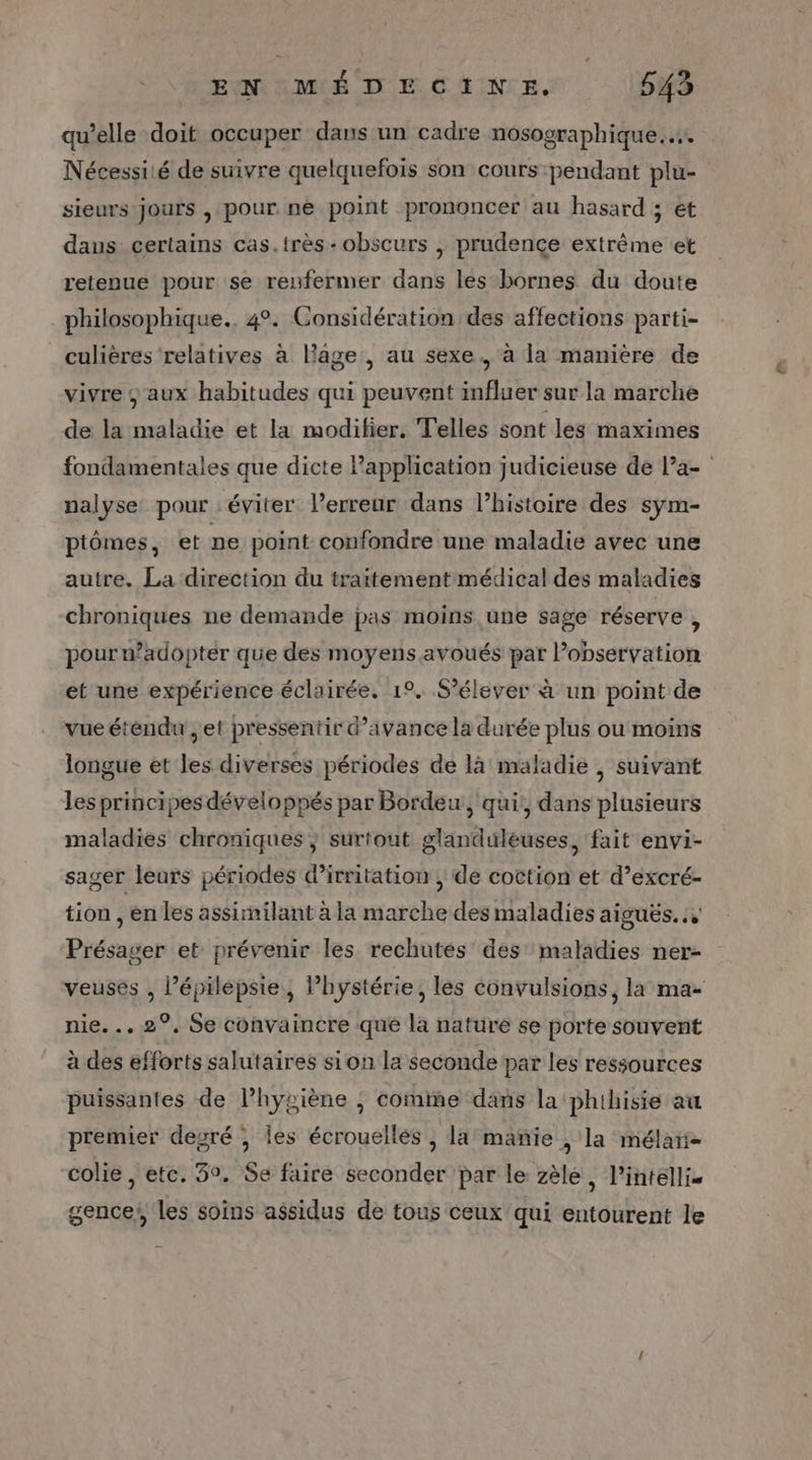 qu’elle doit occuper dans un cadre nosographique.….…. Nécessiié de suivre quelquefois son cours :pendant plu- sieurs jours , pour ne point prononcer au hasard ; et dans certains cas.très - obscurs |, prudence extrême et retenue pour se renfermer dans les bornes du doute philosophique., 4°. Considération des affections parti- _culières relatives à lage , au sexe. à la manière de vivre ; aux habitudes qui peuvent influer sur la marche de la maladie et la modifier, Telles sont les maximes fondamentales que dicte l’application judicieuse de Pa- nalyse: pour éviter l'erreur dans l’histoire des sym- ptômes, et pe point confondre une maladie avec une autre. La direction du traitement médical des maladies chroniques ne demande pas moins une sage réserve , pourwadopter que des moyens avoués par observation et une expérience éclairée. 1°. S’élever à un point de vue étendu ;et pressentir d'avance la durée plus ou moins longue et les diverses périodes de là maladie , suivant les principes développés par Bordeu, qui, dans plusieurs maladies chroniques } surtout glanduleuses, fait envi- sager leurs périodes d’irritation , de coction et d’excré- tion , en Les assimilant à la marche des maladies aiguës... Présager et prévenir les rechutés des maladies ner- veuses , l’épilépsie, lhystérie, les convulsions, la ma- nie. . 2°, Se convaincre que la nature se porte souvent à des efforts salutaires sion la seconde par les ressources puissantes de l’hygiène ; comme dans la 'phihisie au premier degré , les écrouellés , la’ manie , la mélari- colie , etc. 3°, Se faire seconder par le zèle , lintéllis sences les soins assidus de tous ceux qui entourent le