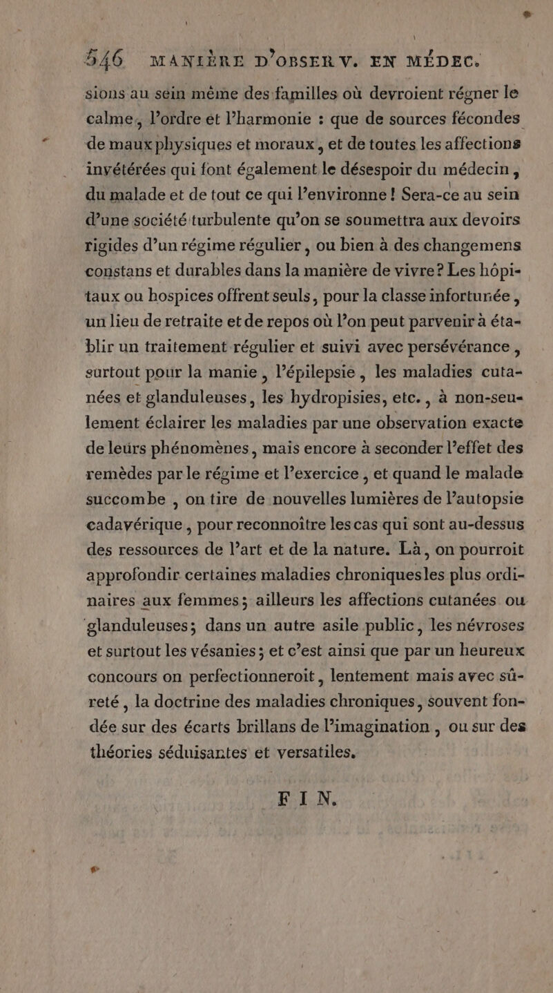 0 } 546 MANIÈRE D’ORBSER V. EN MÉDEC. sions au séin même des familles où devroient régner le calme, l’ordre ét harmonie : que de sources fécondes de maux physiques et moraux, et de toutes les affections invétérées qui font également le désespoir du médecin, du malade et de tout ce qui l’environne ! Sera-ce au sein d’une société turbulente qu’on se soumettra aux devoirs rigides d’un régime régulier , ou bien à des changemens constans et durables dans la manière de vivre? Les hôpi- taux ou hospices offrent seuls, pour la classe inforturée , un lieu de retraite et de repos où l’on peut parvenir à éta- blir un traitement régulier et suivi avec persévérance, surtout pour la manie , lépilepsie , les maladies cuta- nées et glanduleuses, les hydropisies, etc., à non-seu- lement éclairer les maladies par une observation exacte de leürs phénomènes, maïs encore à seconder l’effet des remèdes par le régime et l’exercice , et quand le malade succombe , ontire de nouvelles lumières de Pautopsie cadavérique , pour reconnoitre les cas qui sont au-dessus des ressources de l’art et de la nature. Là, on pourroit approfondir certaines maladies chroniquesles plus ordi- naires aux femmes; ailleurs les affections cutanées ou ‘glanduleuses; dans un autre asile public, les névroses et surtout les vésanies ; et c’est ainsi que par un heureux concours on perfectionneroit , lentement mais avec sü- reté , la doctrine des maladies chroniques, souvent fon- dée sur des écarts brillans de imagination , ou sur des théories séduisantes et versatiles, FIN. |