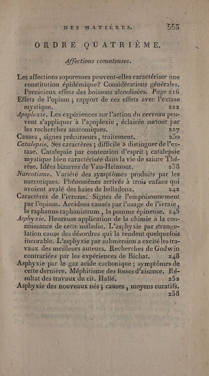 ORDRE QUATRIÈME. Affections comateuses. Les affections soporeuses peuvent-elles caractériser une constitution épidémique? Considérations générales. Pernicieux effets des boissons alcoolisées. Page 216 Effets de l’opium ; rapport de ces effets avec lextase mystique. 222 Apoplexie. Les expériences sur l’action du cerveau peu- vent s'appliquer ‘à l’apoplexie , éclairée surtout par les recherches anatomiques. 227 Causes , signes précurseurs, traitement. : 230 Catalepsie, Ses caractères ; difficile à distinguer de lex- tase. Catalepsie par contention d’esprit ; catalepsie mystique bien caractérisée dans la vie de sainte Thé- rèse, [Idées bizarres de Van-Helmont. +236 Narcotisme. Variété des symptômes produits par les narcotiques. Phénomènes arrivés à trois enfans qui avoient avalé des baies de belladona, 242 Caractères de l’ivresse: Signes de lempoisonnement par l’opium. Accidens causés par l’usage de l’ivraie, le raphanus-raphanisirum , la pomme épineuse. 24h Asphyxie. Heureuse application de la chimie à la con- noissance de cetie maladie. L’asphyxie par strangu- lation cause des désordres qui la rendent quelquefois incurable. Lasphyxie par submersion a excité les tra- vaux des meilleurs auteurs. Recherches de Godwin contrariées par les expériences de Bichat. 246 Asphyxie par le gaz acide carbonique ; symptômes de cette dernière. Méphitisme des fosses d’aisance. Ré- sultat des travaux du cit. Hallé. 252 Asphyxie des nouveaux nés ; causes , moyens curatifs. | 256