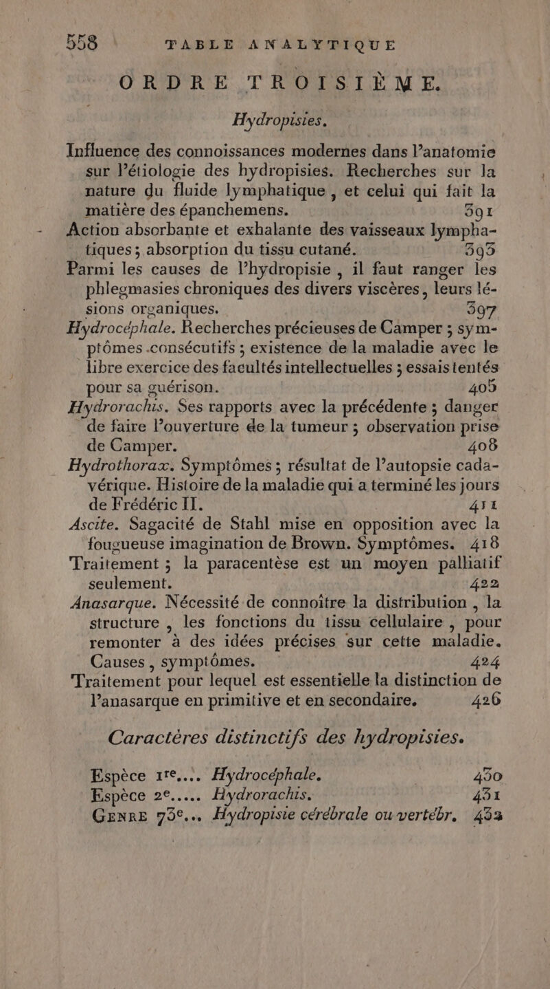 ORDRE TROISIÈME. Hydropisies. Influence des connoissances modernes dans l’anatomie sur létiologie des hydropisies. Recherches sur la nature du fluide lymphatique , et celui qui fait la matière des épanchemens. 391 Action absorbante et exhalante des vaisseaux lympha- tiques ; absorption du tissu cutané. 3593 Parmi les causes de l’hydropisie , il faut ranger les phlegmasies chroniques des divers viscères, leurs lé- sions organiques. 397 Hydrocéphale. Recherches précieuses de Camper ; sym- ptômes .consécutifs ; existence de la maladie avec le libre exercice des facultés intellectuelles ; essais tentés pour sa guérison. 409 Hydrorachis. Ses rapports avec la précédente ; danger de faire l’ouverture &amp;e la tumeur ; observation prise de Camper. 408 Hydrothorax. Symptômes ; résultat de l’autopsie cada- vérique. Histoire de la maladie qui a terminé les jours de Frédéric IT. 41 Ascite. Sagacité de Stahl mise en opposition avec la fougueuse imagination de Brown. Symptômes. 418 Traitement ; la paracentèse est un moyen palhatif seulement. 422 Anasarque. Nécessité de connoitre la distribution , la structure , les fonctions du tissu cellulaire , pour remonter à des idées précises sur cette maladie. Causes , symptômes. 424 Traitement pour lequel est essentielle la distinction de lanasarque en primitive et en secondaire. 426 Caractères distinctifs des hydropisies. Espèce 11e... Hydrocéphale. | 450 Espèce 2e... Hydrorachis. 431 GENRE 79°... Hydropisie cérébrale ou vertébr. 453