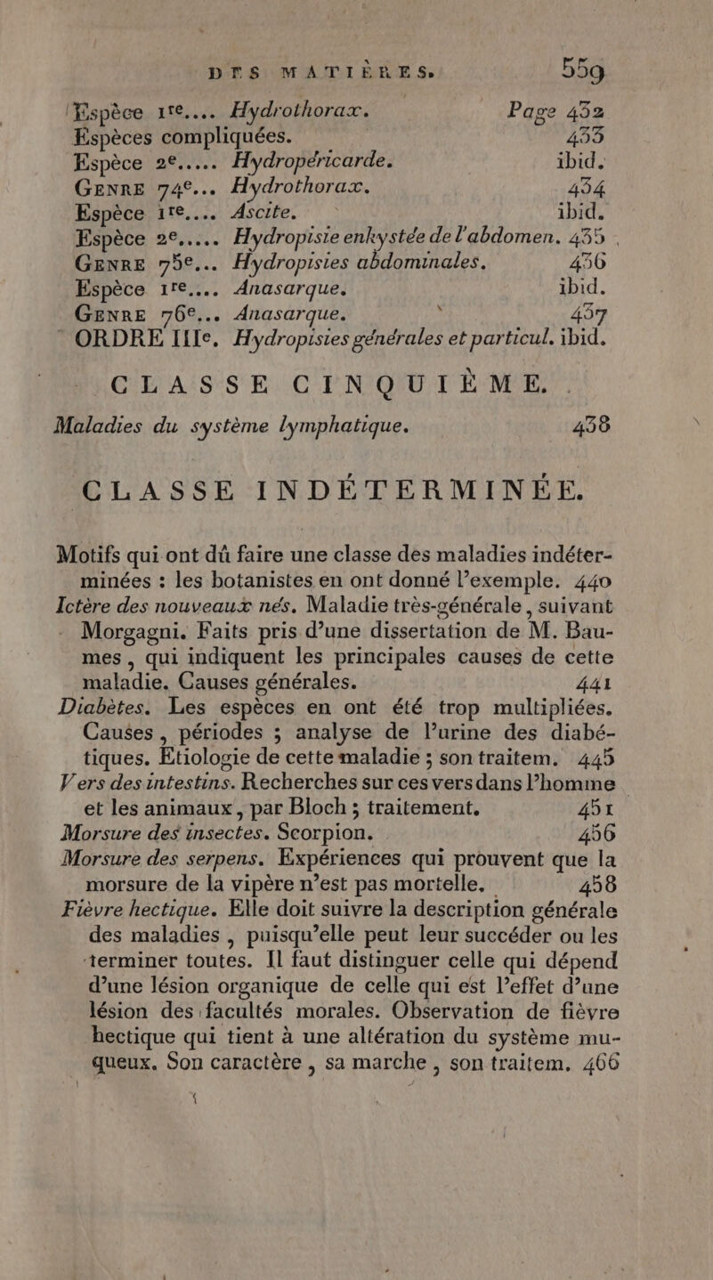 Espèce ire... Hydrothorax. Page 432 Espèces compliquées. 433 Espèce 2e... Hydropéricarde. ibid. GENRE 74°... Hydrothorax, 434 Espèce 11e... Ascite. ibid. Espèce 2°... Hydropiste enkystée de l'abdomen. 4355 . Genre 75e... Hydropisies abdominales. 436 Espèce 11e... Anasarque. ibid. GENRE 76€... Anasarque. $ 437 ® ORDRE Ille. Hydropistes générales et particul. ibid. CLASSE CINQUIÈME, Maladies du système lymphatique. 438 CLASSE INDÉTERMINÉE. Motifs qui ont dû faire une classe des maladies indéter- minées : les botanistes en ont donné l’exemple. 440 Ictère des nouveaux nés. Maladie très-générale, suivant Morgagni. Faits pris d’une dissertation de M. Bau- mes , qui indiquent les principales causes de cette maladie. Causes générales. 441 Diabètes. Les espèces en ont été trop multipliées. Causes , périodes ; analyse de l’urine des diabé- tiques. Etiologie de cette maladie ; sontraitem. 445 Vers des intestins. Recherches sur ces vers dans l’homme et les animaux, par Bloch ; traitement, 451 Morsure des insectes. Scorpion. 456 Morsure des serpens. Expériences qui prouvent que la morsure de la vipère n’est pas mortelle, 458 Fièvre hectique. Elle doit suivre la description générale des maladies , puisqu’elle peut leur succéder ou les terminer toutes. Il faut distinguer celle qui dépend d’une lésion organique de celle qui est l’effet d’une lésion des facultés morales. Observation de fièvre hectique qui tient à une altération du système mu- queux. Son caractère , sa marche , son traitem. 466 {