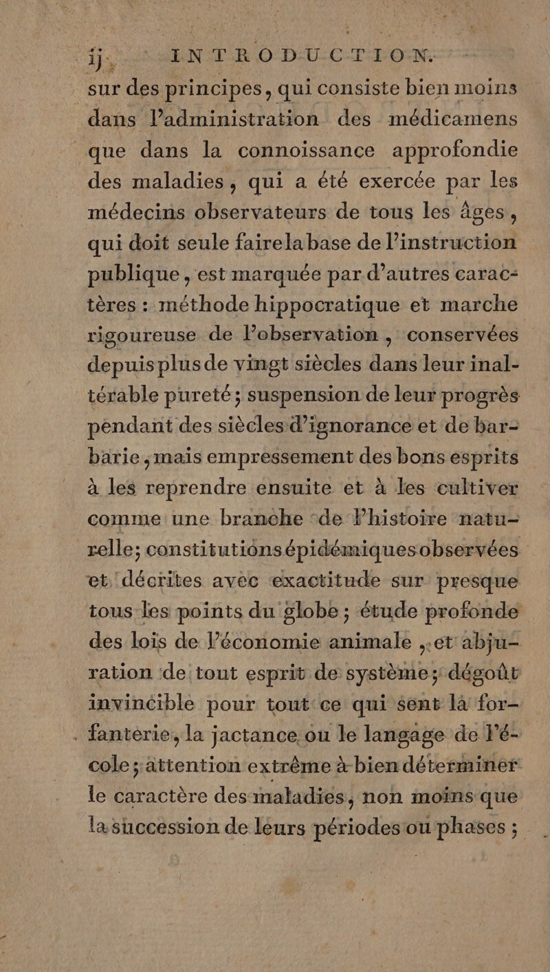 “GS MENT ODU-C-TFON: sur des principes, qui consiste bien moins dans Padministration des médicamens que dans la connoïssance approfondie des maladies, qui a été exercée par les médecins observateurs de tous les âges, qui doit seule fairela base de l’instruction publique , est marquée par d’autres carac- tères : méthode hippocratique et marche rigoureuse de lobservatiom , conservées depuis plusde vingt siècles dans leur inal- _ térable pureté; suspension de leur progrès pendant des siècles d’isnorance et de bar- barie ,mais empressement des bons esprits à les reprendre ensuite et à les cultiver comme une branche ‘de Phistoire natu- relle; constitutionsépidémiquesobservées et. décrites avec ‘exactitude sur presque tous les points du globe ; étude profonde des lois de l’économie animale ,.et abju- ration de tout esprit de système; dégoût invincible pour tout ce qui sent là for- . fanterie, la jactance ou le langage de l'é- cole attention extrême à-bien déterminer le caractère des maladies, non moins que la succession de léurs périodes ou phases ;