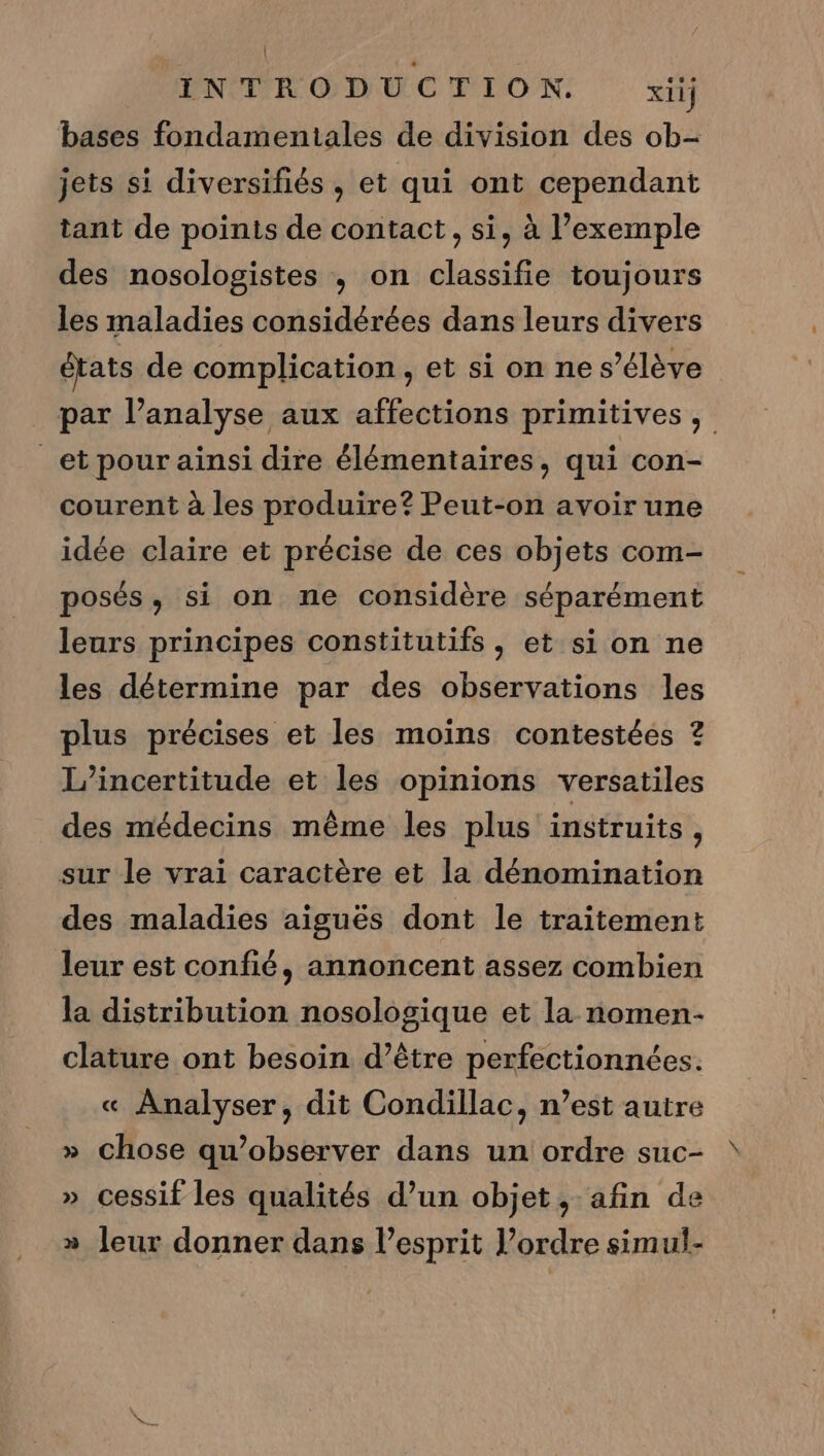 | INTRODUCTION. xiij bases fondamentales de division des ob- jets si diversifiés, et qui ont cependant tant de points de contact, si, à l’exemple des nosologistes , on classifie toujours les maladies considérées dans leurs divers états de complication, et si on ne s'élève par l’analyse aux affections primitives, _et pour ainsi dire élémentaires, qui con- courent à les produire? Peut-on avoir une idée claire et précise de ces objets com- posés, si on ne considère séparément leurs principes constitutifs, et si on ne les détermine par des observations les plus précises et les moins contestées ? L’incertitude et les opinions versatiles des médecins même les plus instruits, sur le vrai caractère et la dénomination des maladies aiguës dont le traitement leur est confié, annoncent assez combien la distribution nosologique et la nomen- clature ont besoin d’être perfectionnées. « Analyser, dit Condillac, n’est autre » chose qu’observer dans un ordre suc- » cessif les qualités d’un objet, afin de » leur donner dans l’esprit l’ordre simul-