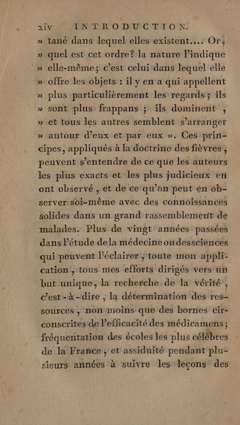 si L'ONUTIR O DU CTIT ON: » tané dans lequel elles existent... Or; » quel est cet ordre? la nature l’indique » elle-même; c’est celui dans lequel elle » offre les objets : il'y en a qui appellent » plus particulièrement les regards ; ils » sont plus frappans ; ils dominent , » et tous les autres semblent s'arranger » autour d'eux et par eux ». Ces prin- cipes, appliqués à la doctrine des fièvres , peuvent s'entendre de ce que les auteurs les plus exacts et’ les plus judicieux en ont observé , et de ce qu’on peut en ob- server soi-même avec des connoissancés solides dans un grand rassemblement de malades. Plus de vingt années ‘passées dans l'étude dela médecine on déssciénces qui peuvent l’éclairer ; toute mon appli- cation.,:tous mes efforts dirigés vers un but unique, la recherche. de la vérité’, c’est-à-dire ; la détermination des res- sources, non moins que des bornes cir- conscrites de Pefficacité des médicamens ; fréquentation des écoles Les plus célEbres de la Frañce ; et assiduité pendant plu- sieurs années à suivre les leçons des