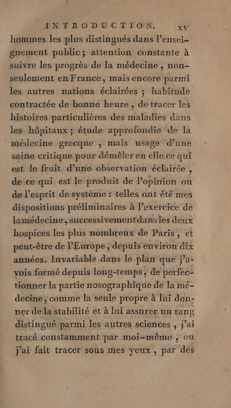 hommes les plus distingués dans l’ensei- gnement public; attention constante à suivre les progrès de la médecine , non- seulement en France, mais encore parmi les autres nations éclairées ; habitude contractée de bonne heure , de tracer les histoires particulières des maladies dans les hôpitaux; étude approfondie de la médecine grecque ; mais usage d’une saine critique pour démêler en elle. ce qui est le fruit. d’une observation éclairée , de ce qui est le produit de l'opinion où de l’esprit de système : telles ont été mes dispositions préliminaires à l’exercice dé lamédecine,successivementdansies deux hospices les plus nombréux de Paris, et peut-être de l’Europe , depuis’environ dix années. Invariable dans le plan que j’a- vois formé depuis long-temps , de perfec- tionner la partie nosographique de Ta mé- decine , comme la seule propre à lui don- ner de stabilité et à lui assurer un rang distingué parmi les autres sciences , j’ai tracé constamment par moi-même ; où j'ai fait tracer sous mes yeux, par des