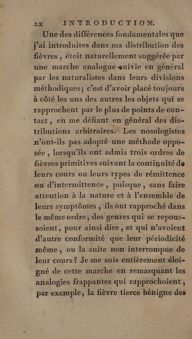 Une des différences fondamentales que j'ai introduites dans ma distribution des fièvres , étoit naturellement suggérée par une marche analogue suivie en général par les naturalistes dans leurs divisions méthodiques; c’est d’avoir placé toujours à côté les uns des autres les objets qui se rapprochent par le plus de points de con- tact, en me défiant en général des dis- tributions arbitraires.! Les nosologistes n’ont-ils pas adopté une méthode oppo- sée , lorsqu'ils ont admis trois ordres de fièvres primitives suivant la continuité de leurs cours ou leurs types de rémittence ou d’intermittence , puisque, sans faire attention à la nature et à l’ensemble de leurs symptôniés , ils ont rapproché dans le même ordre; des genres qui se repous- soient, pour ainsi dire , et qui n’avoient d’autre conformité que leur périodicité même, ou la suite non interrompue de leur cours ? Je me suis entièrement éloi- gné de cette marche en remarquant les analogies frappantes qui rapprochoient , par exemple, la fièvre tierce bénigne des