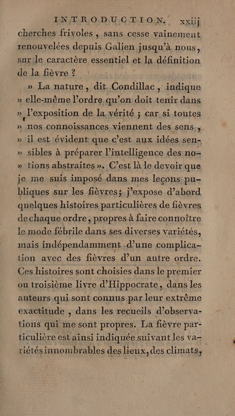 INTRODUCTION. xxiij cherches frivoles , sans cesse vainement renouvelées depuis Galien jusqu’à nous, surile caractère essentiel et la définition de la fièvre ? » La nature, dit Condillac, indique » elle-même l’ordre qu’on doit tenir dans » Jexposition de la. vérité ; car si toutes » nos connoissances Viennent des sens., » il est évident que c’est aux idées sen- » sibles À préparer l'intelligence des no- » tions abstraites ». C’est là le devoir que je me suis imposé dans mes leçons! pu- bliques sur les fièvress. j’expose d’abord quelques histoires particulières de fièvres dechaque ordre, propres à faire connoître le mode fébrile dans ses diverses variétés, imais indépendamment d’une complica- tion avec des fièvres d’un autre ordre. Ces histoires sont choisies dans le premier ou troisième livre d’Hippocrate, dans les auteurs qui sont connus par leur extrême exactitude , dans les recueils d’observa- tions qui me sont propres. La fièvre par- ticulière est ainsi indiquée suivant les va- riétés innombrables des lieux, des climats,