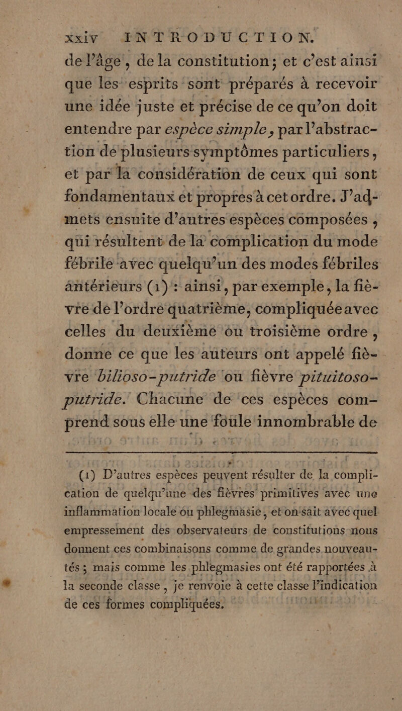 de l’âge’, de la constitution; et c’est ainsi que les esprits sont préparés à recevoir une idée juste et précise de ce qu’on doit entendre par espèce simple, par l’abstrac- tion dé plusieurs symptômes particuliers, et par LES considération de ceux qui sont fondamentaux ét propres à cetordre, J’ad- mets ensuite d’autres espèces composées , qui résultent de la complication du mode fébrilé ‘avec quelqu’un des modes fébriles antérieurs (1): ainsi, par exemple, la fie- vre de l’ordre quatrième, compliquéeavec celles du deuxièmé ou troisième ordre S donne ce que les auteurs ont appelé fiè- vre bilioso-putride ‘ou fièvre pituitoso- putride. Chacune de ‘ces espèces com prend sous elle une foule innombrable de ; 3 (1) D'autres espèces peuvent résulter de Ë compli- cation de quelqu’une des fièvres primilivés avec une inflammation locale ou phlegmäsie, et onsait avec quel empressement des observateurs de constitutions nous donnent ces combinaisons comme de grandes nouveau- tés; mais comme les phlegmasies ont été rapportées à la seconde classe , je renvoie à cette classe Pindication XL : de ces formes compliquées.