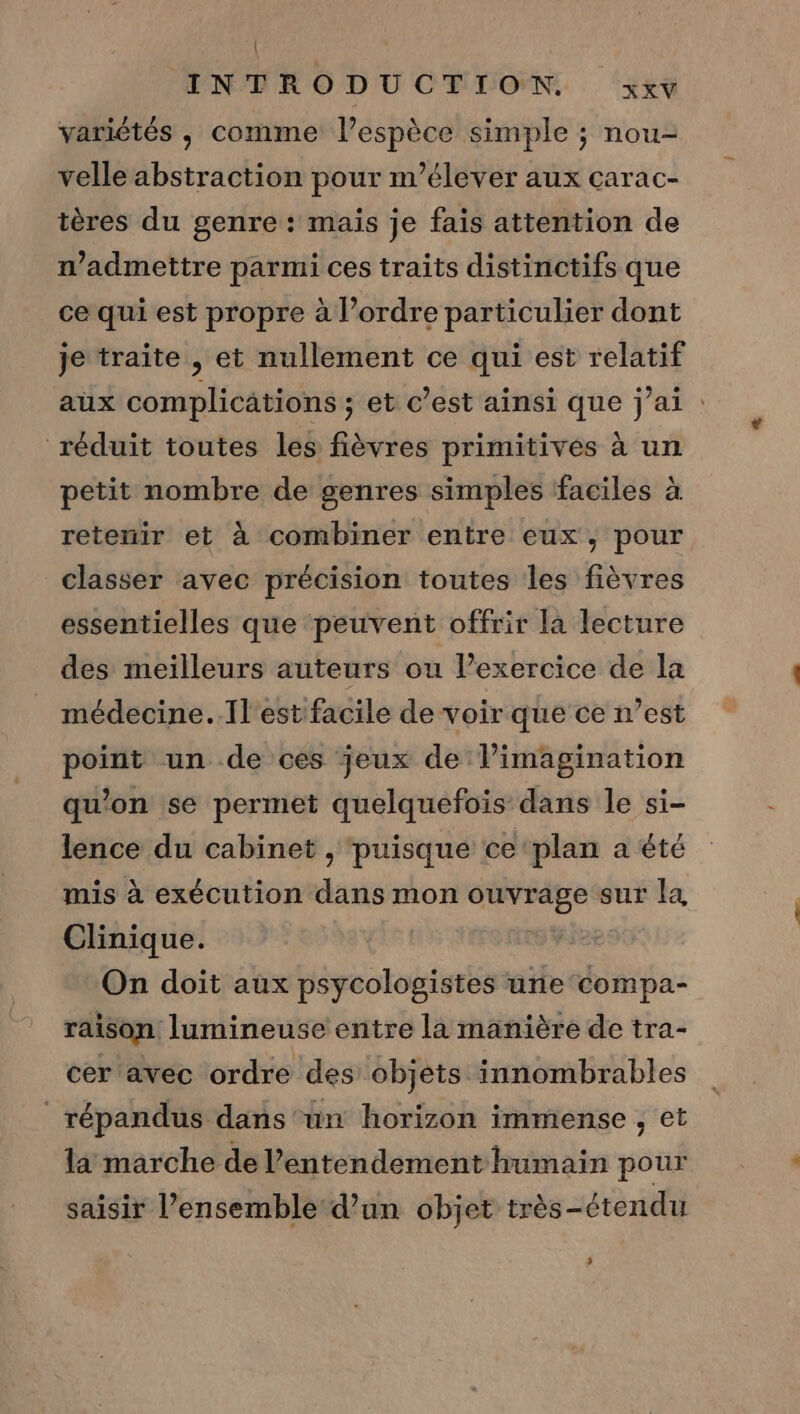 | INTRODUCTION zxv variétés , comme l’espèce simple ; nou- velle abstraction pour n’élever aux çcarac- tères du genre : mais je fais attention de n’admettre parmi ces traits distinctifs que ce qui est propre à l’ordre particulier dont je traite , et nullement ce qui est relatif aux complications ; et c’est ainsi que j'ai : réduit toutes les fièvres primitives à un petit nombre de genres simples faciles à retenir et à combiner entre eux, pour classer avec précision toutes les fièvres essentielles que peuvent offrir la lecture des meilleurs auteurs ou Pexercice de la médecine..Il'estfacile de voir que ce n’est point un de ces jeux de l'imagination qu'on se permet quelquefois: dans le si- lence du cabinet , puisque ce ‘plan a été mis à exécution dans mon tte sur la Clinique. On doit aux psycologistes une compa- raison lumineuse entre la manière de tra- cer avec ordre des objets innombrables répandus dans un horizon immense , et la marche de l’'entendement humain pour saisir l’ensemble d’un objet très-étendu _