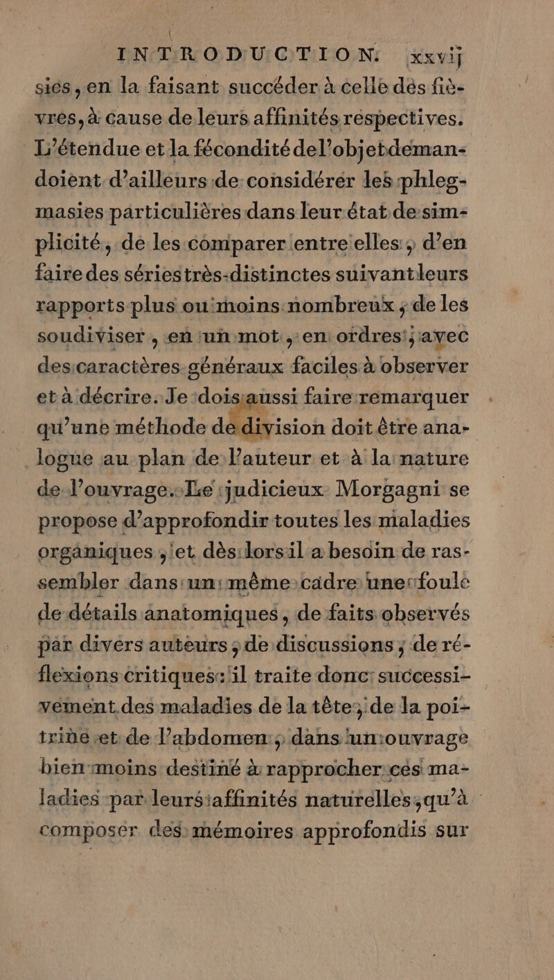 { INTRODUCTION xxvi] siés, en la faisant succéder à celie dés fiè- vres, à cause de leurs affinités respectives. L’étendue et la fécondité del’objetdeman- doient d’ailleurs de: considérer les phles- masies particulières dans leur état de-sim- plicité, de les comparer entre elles, d’en faire des sériestrès-distinctes suivantleurs rapports plus ou'moins nombreux ; de les soudiviser , en ‘un mot , en ordres; avec desicaractères généraux faciles à observer et à décrire. Je :doisaussi faire remarquer qu’une méthode dédivision doit être ana- logue au plan de l'auteur et à la nature de l’ouvrage..lie judicieux Morgagni se propose d'approfondir toutes les maladies organiques ;'et dès:lorsil a besoin de ras- sembler dans:un: même cadre unerfoule de détails anatomiques, de faits observés par divers auteurs ; de discussions ; de ré- flexions critiques: il traite donc: successi- vement.des maladies de la tête:; de la poi- iride «et: de l’abdomen:; dans un:ouvrage bien moins destiné à rapprocher:cés ma- Jadies par leursiaffinités naturelles;qu’à composer ces mémoires approfondis sur