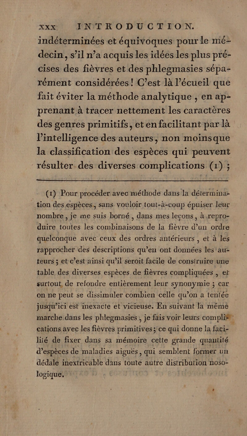 ‘indéterminées et équivoques pour le mé- decin, s’il n’a acquis les idées les plus pré- cises des fièvres et des phlesmasies sépa- rément considérées! C’est là l’écueil que fait éviter la méthode analytique , en ap- prenant à tracer nettement les caractères des genres primitifs, etenfacilitant par là l'intelligence des auteurs, non moinsque la classification des espèces qui peuvent résulter des diverses complications (1) ; (1) Pour procéder avec méthode dans la détermina- tion des espèces., sans vouloir tout-à-coup épuiser leur nombre , je me suis borné , dans mes lecons, à .repro- duire toutes les combinaisons de la fièvre d’un ordre quelconque avec ceux des ordres antérieurs , et à les rapprocher des descriptions qu’en ont données les'au- teurs ; et c’est ainsi qu’il seroit facile de construire une table des diverses espèces de fièvres compliquées , et surtout, de refondre entièrement leur synonymie ; car on ne peut se dissimuler combien celle qu’on a tentée jusqu’ici est inexacte et vicieuse. En suivant la mémèê marche dans les phlegmasies , je fais voir leurs compli®” cations avec les fièvres primitives; ce qui donne la faci- liié de fixer dans sa mémoire cette grande quautité d’espèces de maladies aiguës, qui semblent former un dédale inextricable dans toute autre distribution noso- logique.