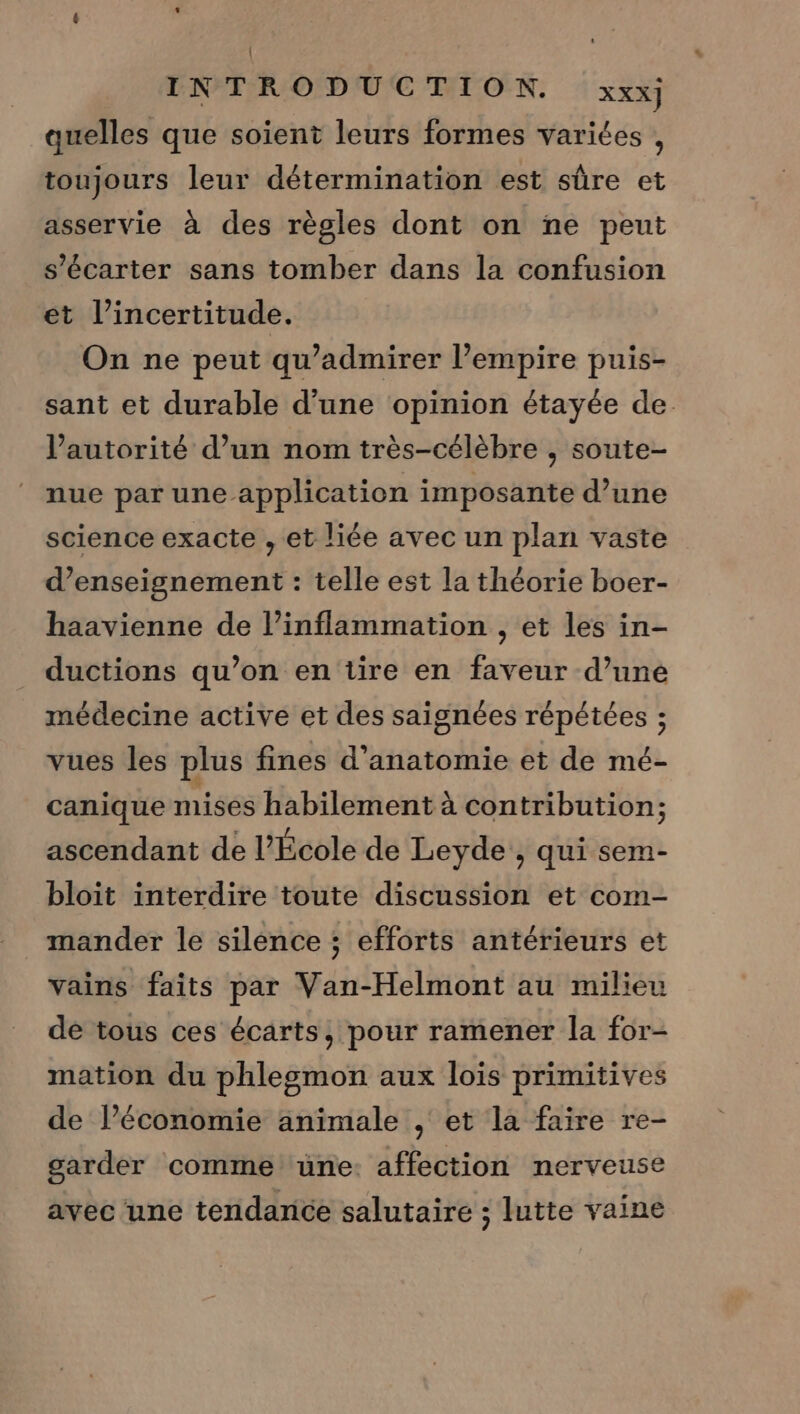 | INTRODUCTION. XXX] quelles que soient leurs formes variées , toujours leur détermination est sûre et asservie à des règles dont on ne peut s’écarter sans tomber dans la confusion et l’incertitude. On ne peut qu’admirer l’empire puis- sant et durable d’une opinion étayée de l’autorité d’un nom très-célèbre , soute- nue par une application imposante d’une science exacte , et liée avec un plan vaste d’enseignement : telle est la théorie boer- haavienne de l’inflammation , et les in- ductions qu’on en tire en faveur d’uné médecine active et des saignées répétées ; vues les plus fines d'anatomie et de mé- canique mises habilement à contribution; ascendant de l’École de Leyde, qui sem- bloit interdire toute discussion et com- mander le silence ; efforts antérieurs et vains faits par Van-Helmont au milieu de tous ces écarts, pour ramener la for- mation du phlegmon aux lois primitives de l’économie animale , et la faire re- garder comme une: affection nerveuse avec une tendance salutaire ; lutte vaine