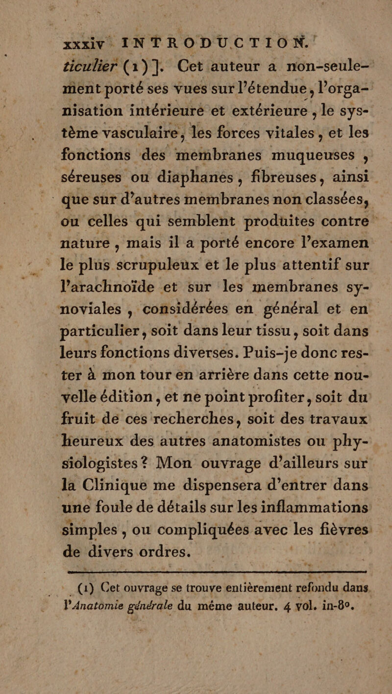 ciculier (1)]. Cet auteur à non-seule- ment porté ses vues sur l’étendue. ; orga= nisation intérieuré et extérieure , le sys- tème vasculaire; les forces Shin et les fonctions des membranes muqueuses y _ séreuses où diaphanes , fibreuses, ainsi |: que sur d’autres membranes non classées, où celles qui semblent produites contre nature , maïs il a porté encore l’examen l’arachnoïde et sur les membranes Sy- noviales , considérées en général et en. particulier, soit dans leur tissu, soit dans leurs fonctions diverses. Puis-je donc res- ter à mon tour en arrière dans cette nou- velle édition , et ne point profiter, soit du fruit. de ces recherches, soit des travaux heureux des autres anatomistes ou phy- siologistes ? Mon ouvrage d’ailleurs sur la Clinique me dispensera d'entrer dans ‘une foule de détails sur les inflammations simples , ou compliquées avec FE fièvres de divers ordres. (1) Cet ouvrage se trouve entièrement refondu dans. l’Anatomie Here du méme auteur, 4 vol. in-80.