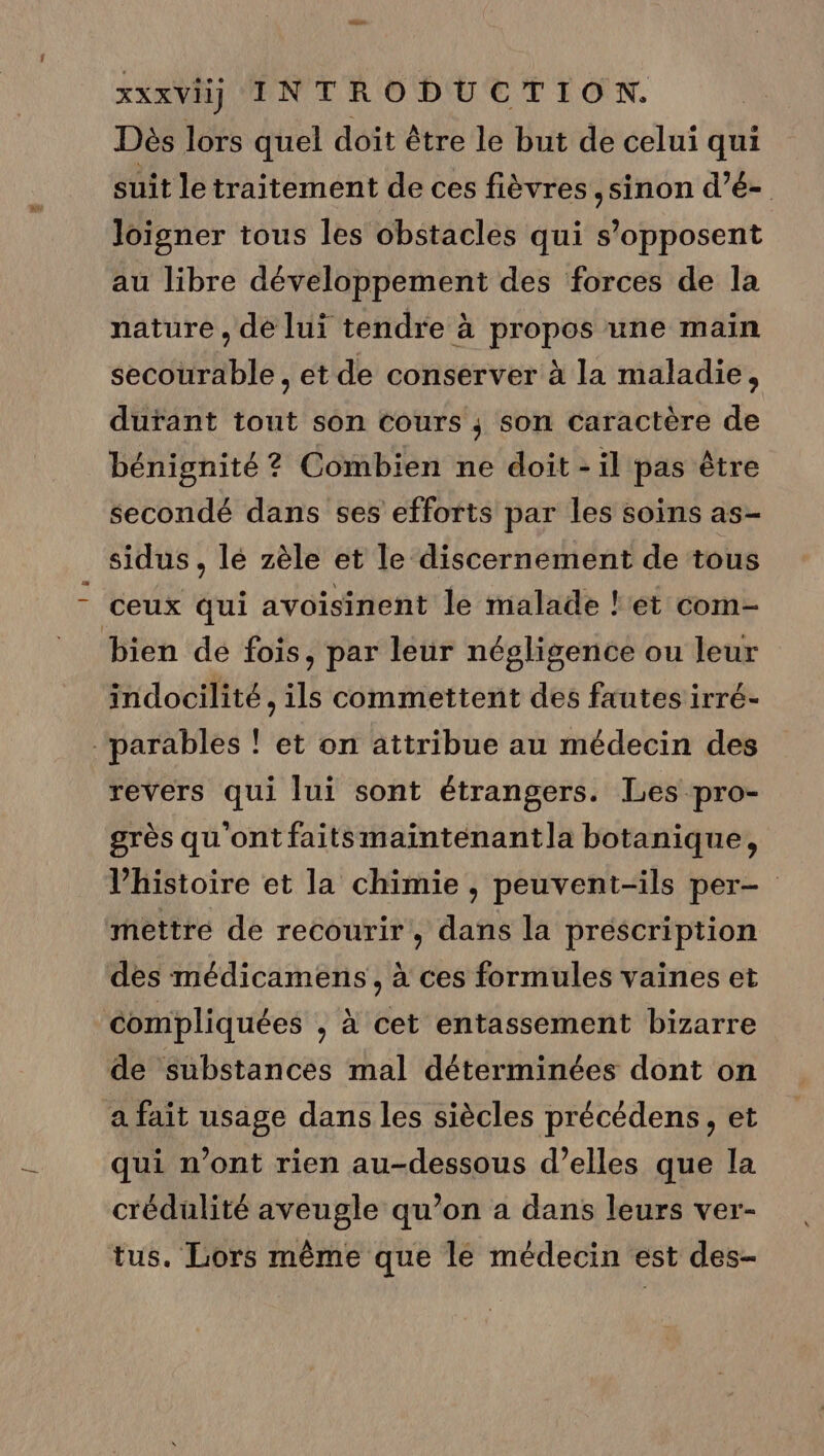 Dés lors quel doit être le but de celui qui suit le traitement de ces fièvres ,sinon d’é- loigner tous les obstacles qui s'opposent au libre développement des forces de la nature , de lui tendre à propos une main secourable , et de conserver à la maladie, durant tout son cours ; son caractère de bénignité ? Combien ne doit - il pas être secondé dans ses efforts par les soins as- sidus, lé zèle et le discernement de tous ceux qui avoisinent le malade !'et com- bien dé fois, par leur négligence ou leur indocilité , ils commettent des fautes irré- -parables ! et on attribue au médecin des revers qui lui sont étrangers. Les pro- grès qu'ont faitsmaintenantla botanique, l’histoire et la chimie , peuvent-ils per- mettre de recourir, dans la prescription des médicamens , à ces formules vaines et compliquées , à cet entassement bizarre de substances mal déterminées dont on a fait usage dans les siècles précédens, et qui n’ont rien au-dessous d’elles que la crédulité aveugle qu’on a dans leurs ver- tus. Lors même que le médecin est des-