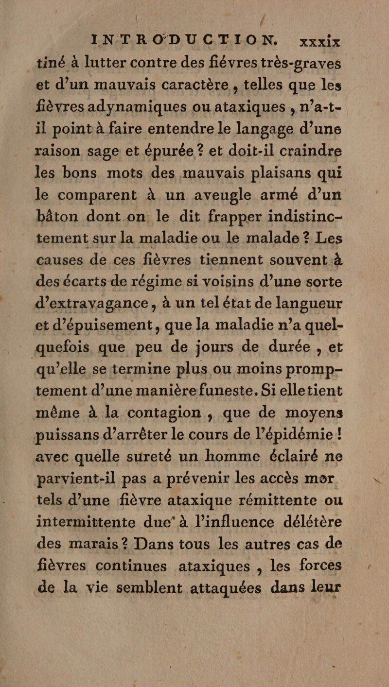 | / INTRODUCTION. XXXIX tiné à lutter contre des fiévrestrès-graves et d’un mauvais caractère , telles que les fièvres adynamiques ou ataxiques , n’a-t- il point à faire entendre le langage d’une raison sage et épurée ? et doit-il craindre les bons mots des mauvais plaisans qui le comparent à un aveugle armé d’un bâton dont on le dit frapper indistinc- tement sur la maladie ou le malade ? Les causes de ces fièvres tiennent souvent à des écarts de régime si voisins d’une sorte d’extrayagance, à un tel état de langueur et d’épuisement, que la maladie n’a quel- quefois que peu de jours de durée , et qu’elle se termine plus ou moins promp- tement d’une manière funeste, Si elletient même à la contagion , que de moyens puissans d'arrêter le cours de l’épidémie ! avec quelle sureté un homme éclairé ne parvient-il pas a prévenir les accès mor. tels d’une fièvre ataxique rémittente ou intermittente due’ à l’influence délétère des marais? Dans tous les autres cas de fièvres continues ataxiques , les forces de la vie semblent attaquées dans leur