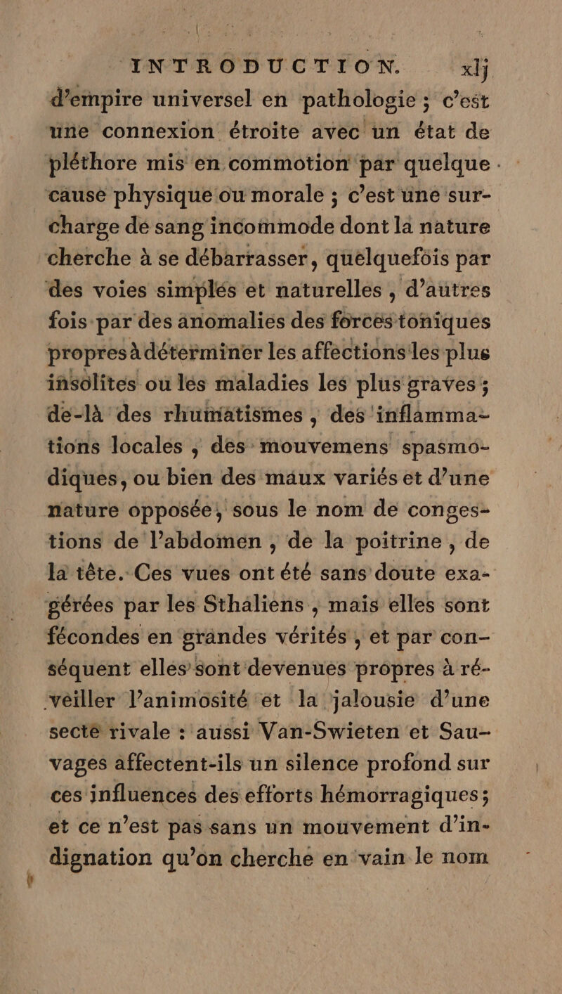  INTRODUCTION. xlj d’empire universel en pathologie ; cest une connexion étroite avec un état de pléthore mis en commotion par quelque . cause physique ou morale ; c’est une sur- charge dé sang incommode dont la nature cherche à se débarrasser, quelquefois par des voies simplés et naturelles , d’autres fois par des änomalies des forces toniques propresàdétérminer les affectionsiles plus insolites ou les maladies les plus graves ; de-là des rhutiatismes , des inflamma- tions locales , des mouvemens spasmo- diques, ou bien des mäux variés et d’une nature opposée, sous le nom de conges- tions de l’abdomen , de la poitrine , de la tête. Ces vues ont été sans doute exa- gérées par les Sthaliens , mais elles sont fécondes en grandes vérités , et par con- séquent elles sont devenues propres à ré- ‘vêiller l’animosité et la jalousie d’une secté rivale : aussi Van-Swieten et Sau- vages affectent-ils un silence profond sur ces influences des efforts hémorragiques; et ce n’est pas sans un mouvement d’in- dignation qu’on cherche en vain le nom
