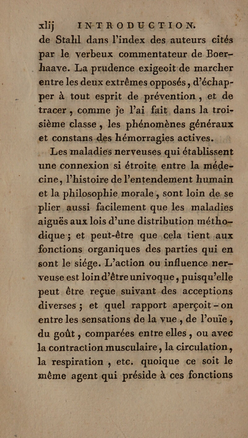 de Stahl dans l'index des auteurs cités par le verbeux commentateur de Boer- . haave. La prudence exigeoit de marcher entre les deux extrêmes opposés, d’échap- per à tout esprit de prévention , et de tracer , comme je l’ai fait dans la troi- sième classe , les phénomènes généraux et constans-des hémorragies actives. Les maladies nerveuses qui établissent une connexion si étroite entre la méde- cine, l’histoire de l’entendement humain et la philosophie morale, sont loin de. se plier aussi facilement que les maladies aiguës aux lois d’une distribution métho- dique; et peut-être que. cela tient aux fonctions organiques des parties qui en sont le siége. L'action ou influence ner- veuse est loind’êtreunivoque, puisqu’elle peut être reçue, suivant des acceptions diverses ; et quel rapport aperçoit -on entre les sensations de la vue, de l’ouïe, du goût , comparées entre elles , ou avec la contraction musculaire, la circulation, la respiration , etc. quoique ce soit le mème agent qui préside à ces fonctions