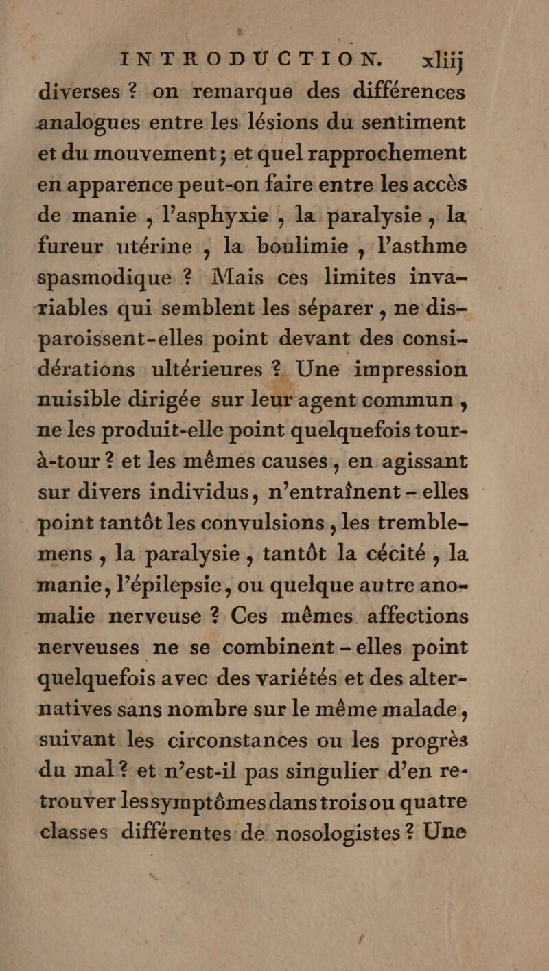 INTRODUCTION. xlij diverses ? on remarque des différences analogues entre les lésions du sentiment et du mouvement ;.et quel rapprochement en apparence peut-on faire entre les accès de manie , l’asphyxie , la paralysie , la fureur utérine , la boulimie , l’asthme spasmodique ? Mais ces limites inva- riables qui semblent les séparer , ne dis- paroïissent-elles point devant des consi- dérations ultérieures ? Une impression nuisible dirigée sur leur agent commun ;, ne les produit-elle point quelquefois tour- à-tour ? et les mêmes causes, en agissant sur divers individus, n’entraînent-elles point tantôt les convulsions, les tremble- mens , la paralysie , tantôt la cécité , la manie, l’épilepsie, ou quelque autre ano- malie nerveuse ? Ces mêmes affections nerveuses ne se combinent -elles point quelquefois avec des variétés et des alter- natives sans nombre sur le même malade, suivant les circonstances ou les progrès du mal? et n'est-il pas singulier d’en re- trouver lessymptômesdanstroisou quatre classes différentes de nosologistes? Une