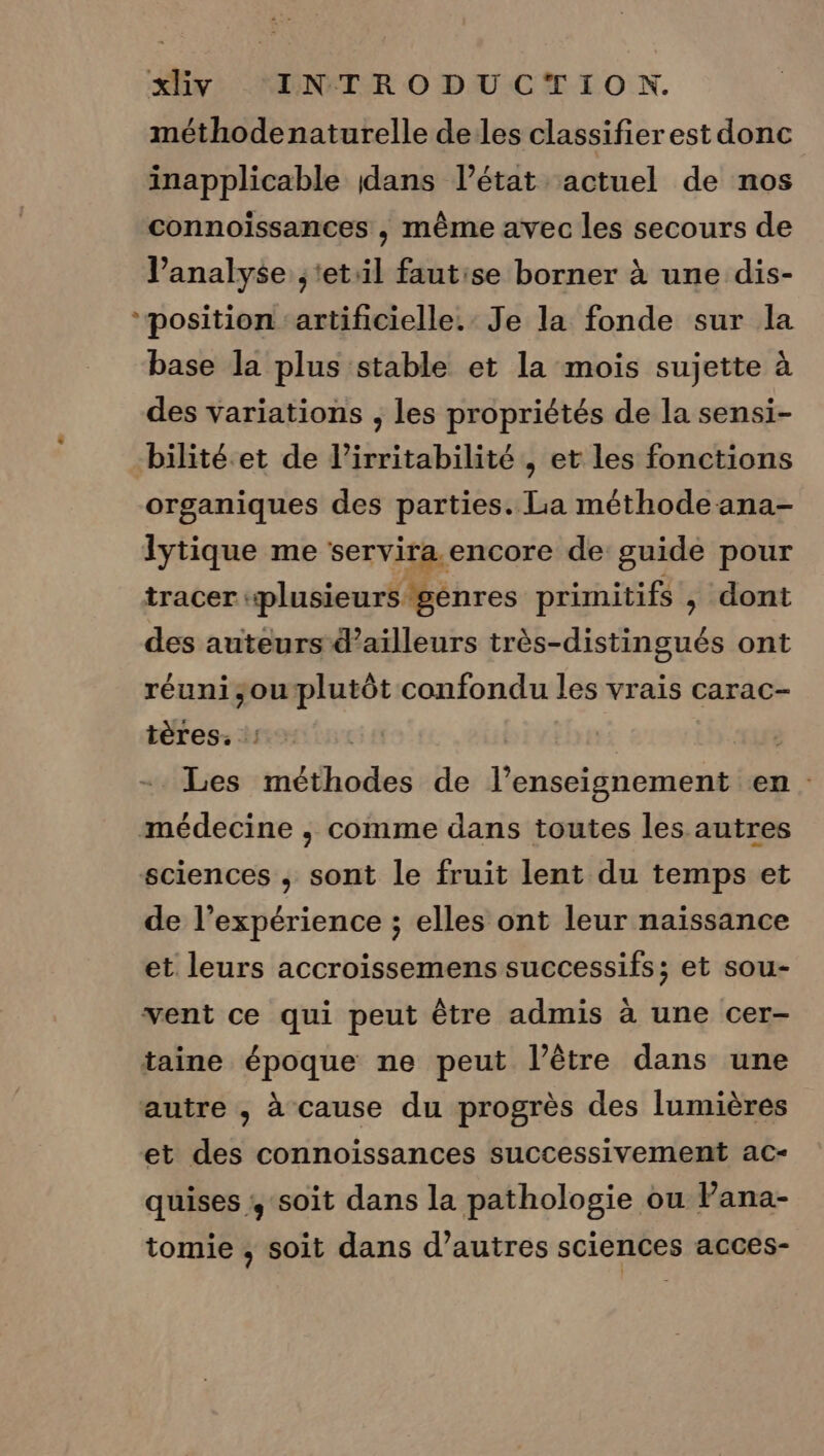 méthodenaturelle deles classifierest donc inapplicable dans l’état actuel de nos connoiïssances , même avec les secours de analyse ,‘etil fautise borner à une dis- ‘position ‘artificielle. Je la fonde sur la base la plus stable et la mois sujette à des variations , les propriétés de la sensi- bilité.et de l’irritabilité , et les fonctions organiques des parties. La méthode ana- lytique me servira. encore de guide pour tracer «plusieurs gènres primitifs , dont des auteurs d’ailleurs très-distingués ont réuni;ouplutôt confondu les vrais carac- tères. : + Les méthodes de l’enseignement en médecine , comme dans toutes les autres sciences , sont le fruit lent du temps et de l’expérience ; elles ont leur naissance et leurs accroissemens successifs; et sou- vent ce qui peut être admis à une cer- taine époque ne peut l'être dans une autre , à cause du progrès des lumières et des connoissances successivement ac- quises , soit dans la pathologie ou Pana- tomie ; soit dans d’autres sciences acces-