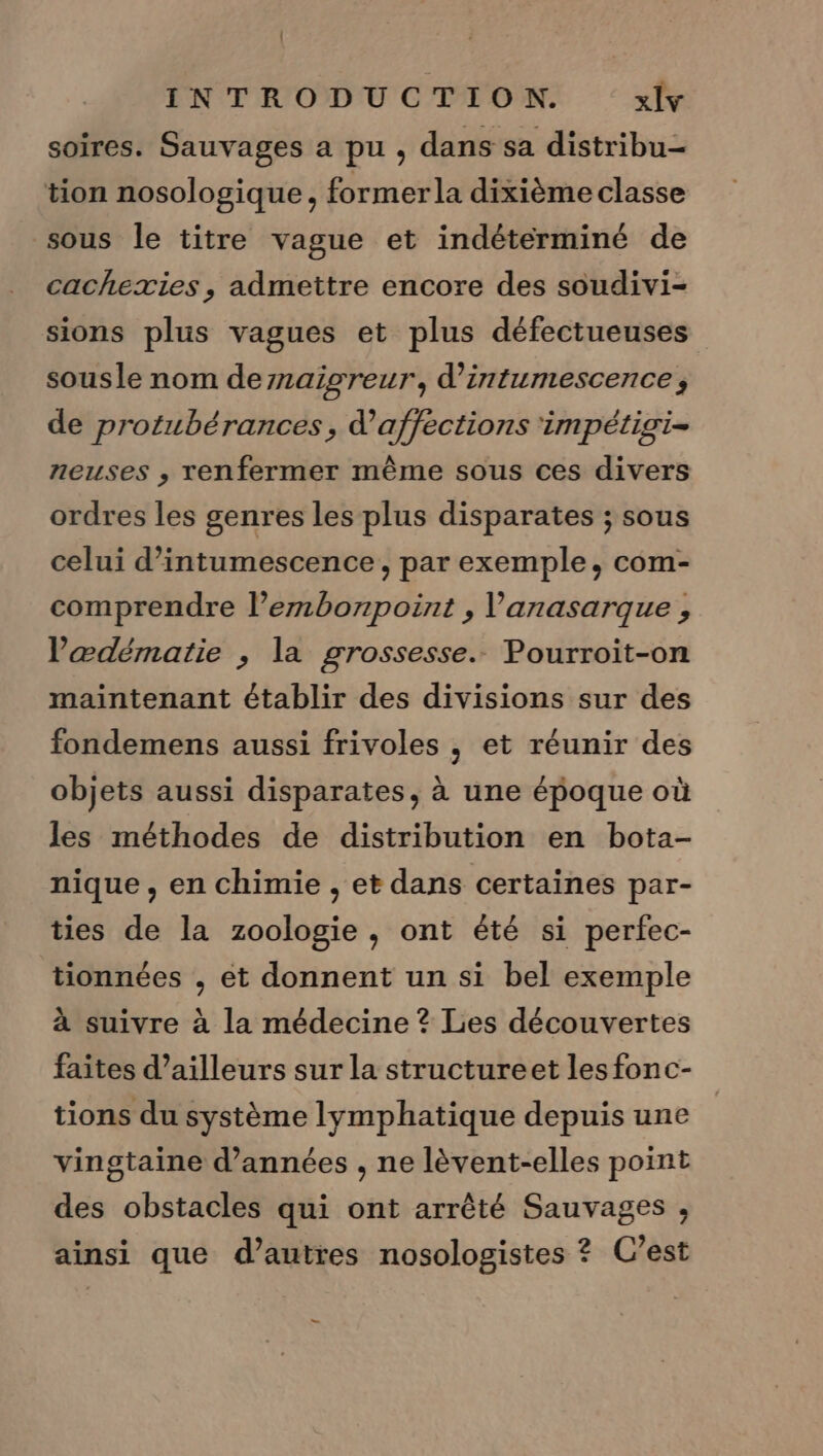 | INTRODUCTION. xlv soires. Sauvages a pu , dans sa distribu- tion nosologique , formerla dixième classe sous le titre vague et indétérminé de cachexies , admettre encore des soudivi- sions plus vagues et plus défectueuses sousle nom dernaigreur, d’intumescence, de protubérances, d’affections impétigi- neuses , renfermer même sous ces divers ordres les genres les plus disparates ; sous celui d’intumescence, par exemple, com- comprendre l’embonpoint , l'anasarque , Vœædématie , la grossesse. Pourroit-on maintenant établir des divisions sur des fondemens aussi frivoles , et réunir des objets aussi disparates, à une époque où les méthodes de distribution en bota- nique, en chimie , et dans certaines par- ties de la zoologie, ont été si perfec- tionnées , et donnent un si bel exemple à suivre à la médecine ? Les découvertes faites d’ailleurs sur la structureet les fonc- tions du système lymphatique depuis une vingtaine d'années , ne lèvent-elles point des obstacles qui ont arrêté Sauvages , ainsi que d’autres nosologistes ? C’est —