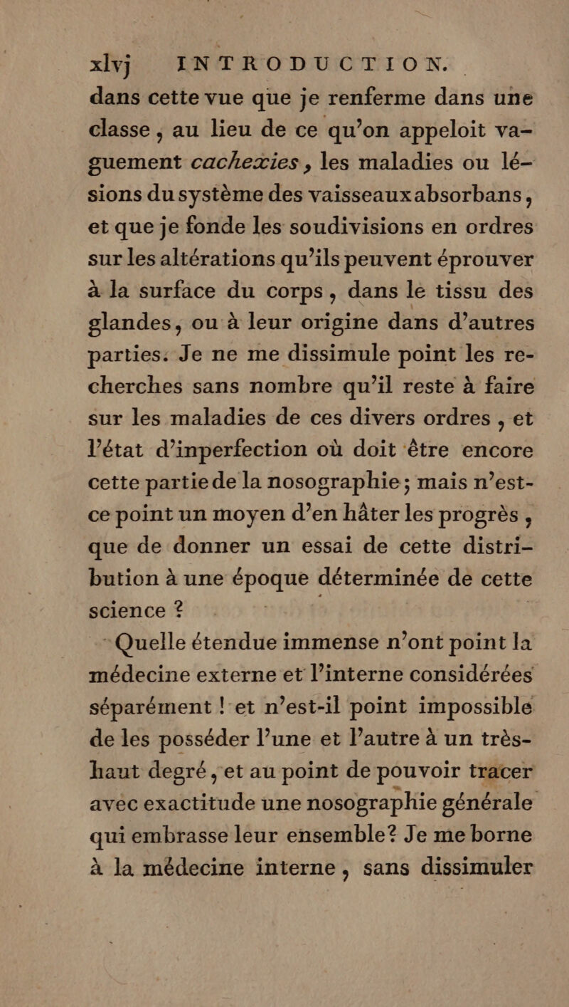 dans cette vue que je renferme dans une classe , au lieu de ce qu’on appeloit va- guement cachezxies , les maladies ou lé- sions du système des vaisseaux absorbans, et que je fonde les soudivisions en ordres sur les altérations qu’ils peuvent éprouver à la surface du corps, dans le tissu des glandes, ou à leur origine dans d’autres parties: Je ne me dissimule point les re- cherches sans nombre qu’il reste à faire sur les maladies de ces divers ordres , et l’état d’inperfection où doit être encore cette partie de la nosographie ; mais n’est- ce point un moyen d’en hâter les progrès, que de donner un essai de cette distri- bution à une époque déterminée de cette science © Quelle étendue immense n’ont point la médecine externe et l’interne considérées séparément let n’est-il point impossible de les posséder l’une et l’autre à un très- haut degré , et au point de pouvoir tracer avéc exactitude une nosographie générale qui embrasse leur ensemble? Je me borne à la médecine interne, sans dissimuler