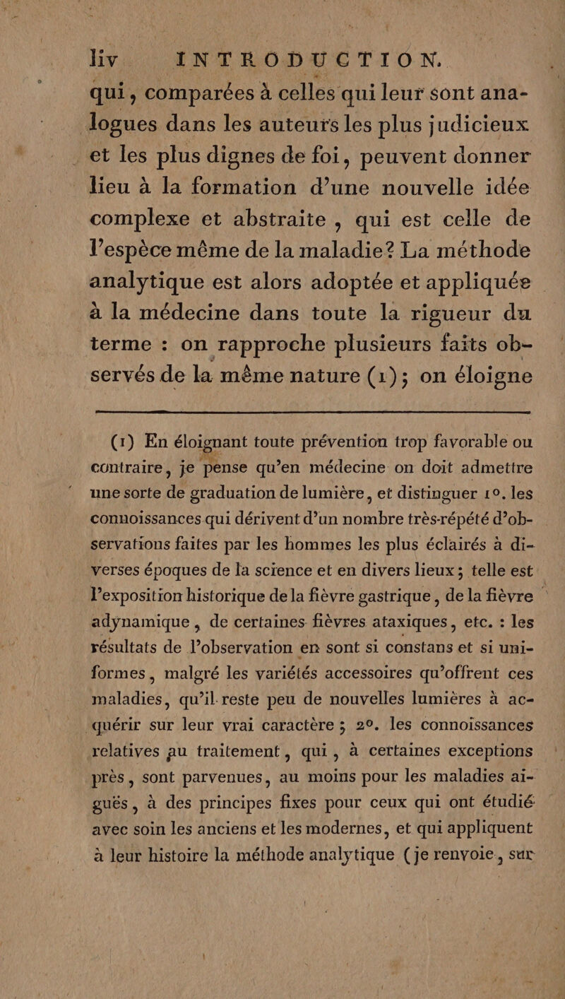 qui, comparées à celles qui leur sont ana- logues dans les auteurs les plus judicieux et les plus dignes de foi, peuvent donner lieu à la formation d’une nouvelle idée complexe et abstraite , qui est celle de l’espèce même de la maladie? La méthode analytique est alors adoptée et appliquée à la médecine dans toute la rigueur du terme : on rapproche plusieurs faïts ob- servés de la même nature (1); on éloigne (1) En éloignant toute prévention trop favorable ou contraire, je pense qu’en médecine on doit admettre une sorte de graduation de lumière, et distinguer 10, les connoissances qui dérivent d’un nombre très-répété d’ob- servations faites par les hommes les plus éclairés à di- verses époques de la science et en divers lieux; telle est exposition historique de la fièvre gastrique, de la fièvre adynamique , de certaines fièvres ataxiques, etc. : les résultats de l'observation en sont si constans et si uni- formes, malgré les variétés accessoires qu’offrent ces maladies, qu’il reste peu de nouvelles lumières à ac- quérir sur leur vrai caractère ; 2°. les connoissances relatives au traitement, qui, à certaines exceptions près, sont parvenues, au moins pour les maladies ai- guës , à des principes fixes pour ceux qui ont étudié avec soin les anciens et les modernes, et qui appliquent à leur histoire la méthode analytique (je renvoie, sur