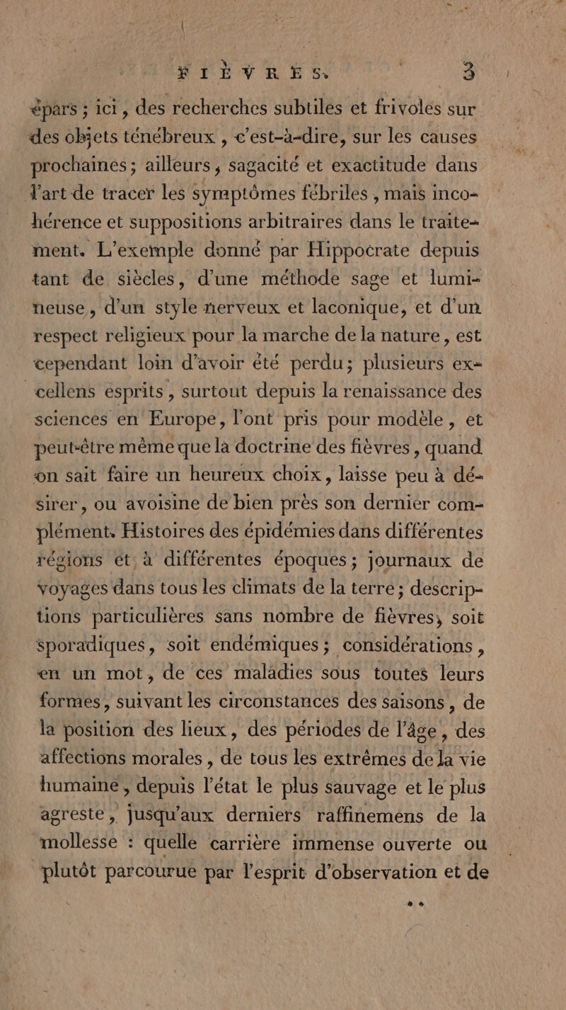 pars ; ici, des recherches subtiles et frivoles sur des obiets ténébreux , c’est-à-dire, sur les causes prochaines ; ailleurs, sagacité et exactitude dans J'art de tracer les symptômes fébriles , MAIS INCO= hérence et suppositions arbitraires dans le traite= ment. L'exemple donné par Hippocrate depuis tant de siècles, d’une méthode sage et lumi- neuse, d'un style nerveux et laconique, et d’un respect religieux pour la marche de la nature, est cependant loin d'avoir êté perdu ; plusieurs EX cellens esprits, surtout depuis la renaissance des sciences en Europe, l'ont pris pour modèle, et peut-être même que la doctrine des fièvres, quand on sait faire un heureux choix, laisse peu à dé- sirer, ou avoisine de bien près son dernier com- plément. Histoires des épidémies dans différentes régions ét, à différentes époques; journaux de voyages dans tous les climats de la terre; descrip- tions particulières sans nombre de fièvres, soit sporadiques, soit endémiques; considérations , en un mot, de ces maladies sous toutes leurs formes, suivant les circonstances des saisons , de la position des lieux, des périodes de l’âge, des affections morales , de tous les extrêmes de la vie humaime , depuis l’état le plus sauvage et le plus agreste, jusqu'aux derniers raffinemens de la mollesse : quelle carrière immense ouverte ou plutôt parcourue par l'esprit d'observation et de * e