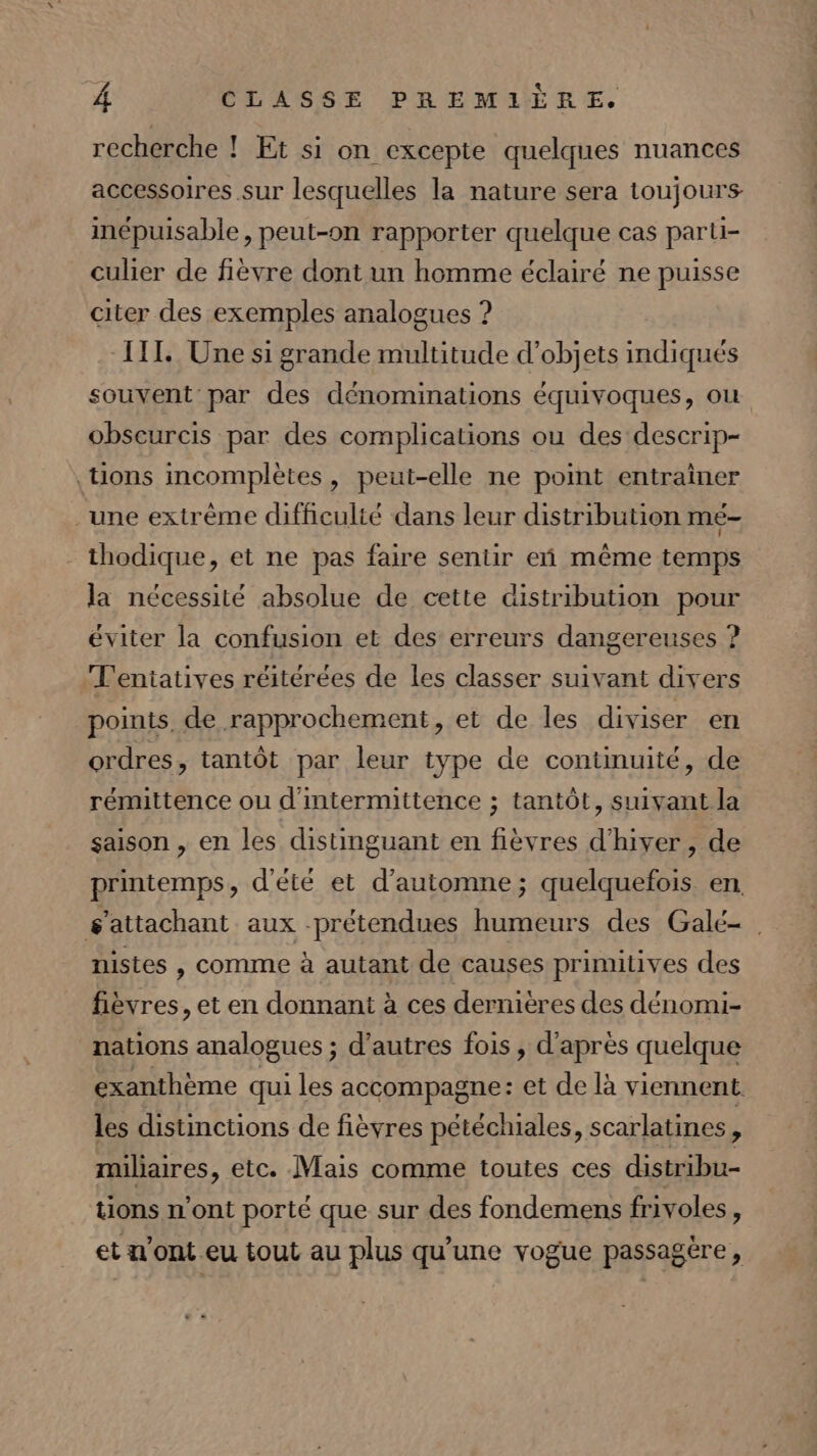 recherche ! Et si on excepte quelques nuances accessoires sur lesquelles la nature sera toujours inépuisable, peut-on rapporter quelque cas parti- culier de fièvre dont un homme éclairé ne puisse citer des exemples analogues ? TT. Une si grande multitude d’objets indiqués souvent par des dénominations équivoques, ou obscurcis par des complications ou des descrip- tions incomplètes, peut-elle ne point entraîner une extrême difficulté dans leur distribution mé- _ thodique, et ne pas faire sentir eñ même temps la nécessité absolue de cette distribution pour éviter la confusion et des erreurs dangereuses ? T'entatives réitérées de les classer suivant divers points. de rapprochement, et de les diviser en ordres, tantôt par leur type de continuité, de rémittence ou d'intermittence ; tantôt, suivant la saison , en les distinguant en fièvres d'hiver , de printemps, d'été et d'automne; quelquefois en sattachant aux -prétendues humeurs des Galé- . nistes , comme à autant de causes primitives des fièvres, et en donnant à ces dernières des dénomi- nations analogues ; d’autres fois, d’après quelque exanthème qui les accompagne: et de là viennent les distinctions de fièvres pétéchiales, scarlatines, miliaires, etc. Mais comme toutes ces ed tions n'ont porté que sur des fondemens frivoles, et n'ont eu tout au plus qu’une vogue passagère,