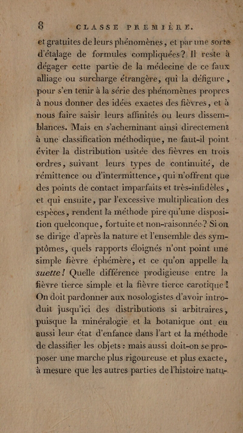 et gratuites de leurs phénomènes, ét par une sorte d'étalage de formules compliquées? II reste à dégager cette partie de la médecine de ce faux alliage ou surcharge étrangère, qui la défigure, pour s’en tenir à la série des phénomènes propres à nous donner des idées exactes des fièvres, et à nous faire saisir leurs affinités ou leurs dissem- blances. Mais en s’acheminant ainsi directement à une classification méthodique, ne faut-il point éviter la distribution usitée des fièvres en trois ordres, suivant leurs types de continuité, de rémittence ou d'intermittence, qui n'offrent que des points de contact imparfaits et très-infidèles , et qui ensuite, par Fexcessive multiplication des espèces, rendent la méthode pire qu'une disposi- tion quelconque, fortuite et non-raisonnée.? Sion se dirige d’après la nature et l’ensemble des sym- ptômes, quels rapports éloignés n’ont point une simple fièvre éphémère , et ce qu'on appelle la suette ! Quelle différence prodigieuse entre la fièvre tierce simple et la fièvre tierce carotique ! On doit pardonner aux nosologistes d’avoir intro- duit jusqu'ici des distributioñs si arbitraires, puisque la minéralogie et la botanique ont eu aussi leur état d'enfance dans l’art et la méthode de classifer les objets : mais aussi doit-on se pro- poser une marche plus rigoureuse et plus exacte, à mesure que les autres parties de l’histoire natu-