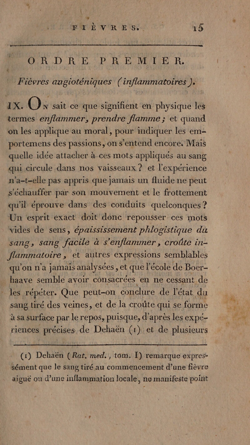 \ l \&amp; ROME NE SO. ET 15 R.D RE ub R PMR R, Fièvres angioténiques (inflammatoires ). I X. OO; sait ce que signifient en physique les termes enflammer, prendre flamme ; et quand on les applique au moral, pour indiquer les em- portemens des passions, on s'entend encore, Mais quelle idée attacher à ces mots appliqués au sang qui circule dans nos vaisseaux ? et l'expérience n'a-t-elle pas appris que jamais un fluide ne peut s'échauffer par son mouvement et le frottement qu'il éprouve dans des conduits quelconques ? Un esprit exact doit donc repousser. ces mots vides de sens, épaississement phlogistique du sang, sang facile à s’enflammer, croûte in- DTA ONE ; et autres expressions semblables qu'onna jamais analysées , et que l’école de Boer- haave semble avoir consacrées en ne cessant de les RÉpELET Que peut-on conclure de l'état du sang tiré des veines, et de la croûte qui se forme à sa surface par le repos, puisque, d’après les expé- riences précises de Dehaën (1) et de plusieurs (1) Dehaën (Rat. med. , tom. Î) remarque expres- sément que le sang tiré au commencement d’une fièvre aiguë ou d’une inflammation locale, ne manifeste point