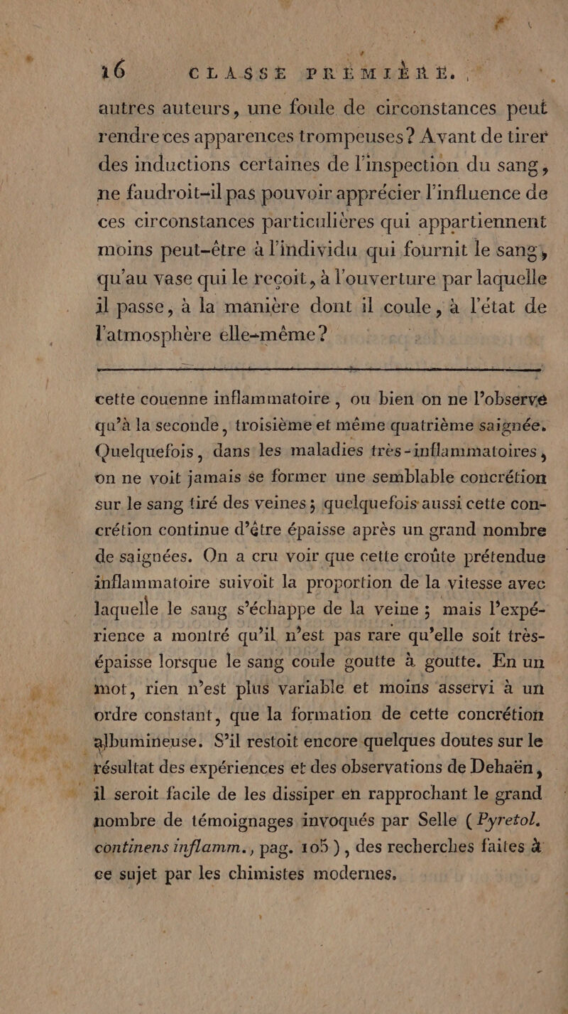 autres auteurs, une foule de circonstances peut rendre ces apparences trompeuses ? Avant de tirer des inductions certaines de l'inspection du sang, ne faudroit-il pas pouvoir apprécier l'influence de ces circonstances particulières qui appartiennent moins peut-être à l'individu qui fournit le sang, qu'au vase qui le recoit, à l'ouverture par laquelle il passe, à la manière dont il coule, à l’état de l'atmosphère ellezmême? | cette couenne inflammatoire , ou bien on ne l’obsérvé qu’à la seconde , troisième et même quatrième saignée, Quelquefois, dans les maladies très -inflammatoires , on ne voit jamais $e former une semblable concrétion sur le sang tiré des veines ; quelquefois aussi cette con- crétion continue d’être épaisse après un grand nombre de saignées. On a cru voir que cette croûte prétendue inflammatoire suivoit la proportion de la vitesse avec laquelle le sang s'échappe de la veine ; mais l’expé- rience a montré qu’il n’est pas rare qu’elle soit très- épaisse lorsque le sang coule goutte à goutte. En un mot, rien n’est plus variable et moins asservi à un ordre constant, que la formation de cette concrétiom résultat des expériences et des observations de Dehaën, il seroit facile de les dissiper en rapprochant le grand nombre de témoignages invoqués par Selle (Pyretol, continens inflamm., pag. 105 ), des recherches faites &amp; ce sujet par les chimistes modernes.