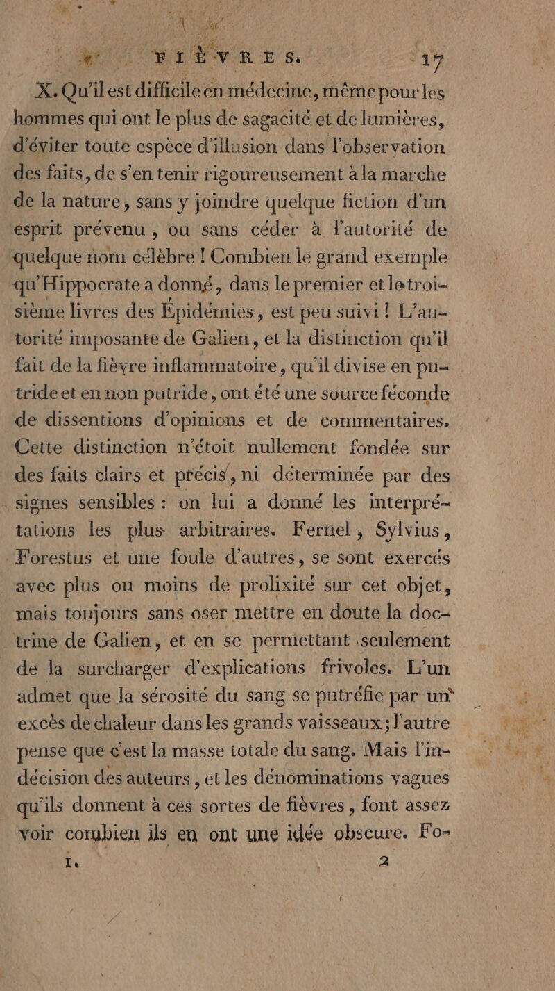 : “A MU BLÉVRES, ‘17 X. Qu'il est difficileen médecine, même pour les hommes qui ont le plus de sagacité et de lumières, d'éviter toute espèce d'illusion dans l'observation des faits, de s’en tenir rigoureusement à la marche de la nature, sans y joindre quelque fiction d’un esprit prévenu , ou sans céder à l'autorité de quelque nom célèbre ! Combien le grand exemple qu'Hippocrate a donné, dans le premier etletroi- sième livres des Épidémies , est peu suivi ! L’au- torité imposante de Galien , et la distinction qu'il fait de la fièvre inflammatoire, qu'il divise en pu= tride et en non putride, ont été une source féconde de dissentions d'opinions et de commentaires. Cette distinction n’étoit nullement fondée sur des faits clairs et précis, ni déterminée par des signes sensibles : on lui a donné les interpré- tations les plus arbitraires. Fernel, Sylvius, Forestus et une foule d’autres, se sont exercés avec plus ou moins de prolixité sur cet objet, mais toujours sans oser mettre en doute la doc- trine de Galien, et en se permettant seulement de la surcharger d’explications frivoless L'un admet que la sérosité du sang se putréfie par un‘ excès de chaleur dans les grands vaisseaux; l’autre pense que c’est la masse totale du sang. Mais l’in- décision des auteurs , et les dénominations vagues qu'ils donnent à ces sortes de fièvres , font assez voir combien ds en ont une idée obscure. Fo- Ie | 2
