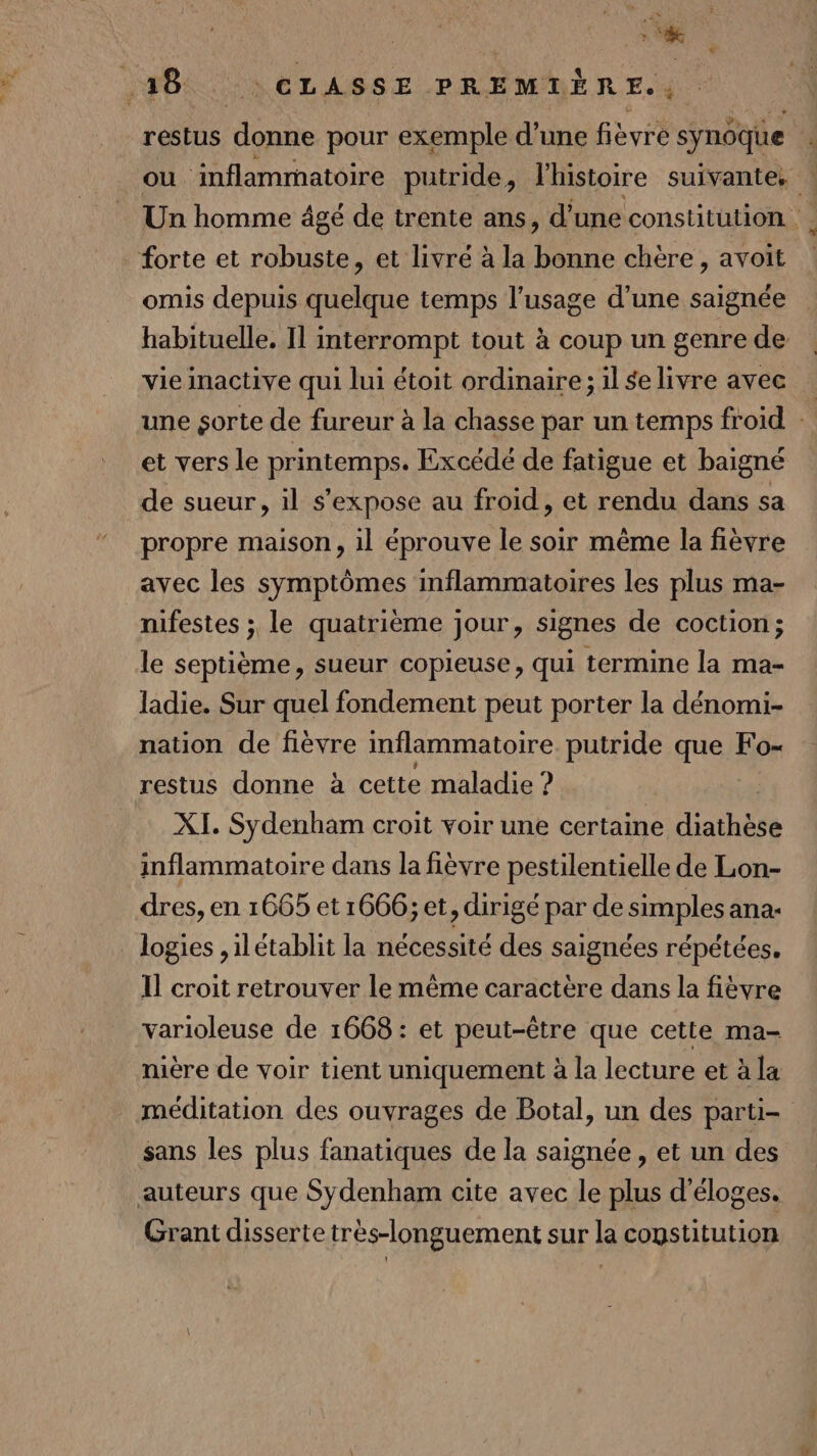 # .38 LR ELASSE PREMTÉ ÈRE. restus donne pour exemple d’une fièvre synôque 4 ou inflammatoire putride, lhistoire suivante. | Un homme âgé de trente ans, d'une constitution forte et robuste, et livré à la bonne chère, avoit omis depuis quelque temps l'usage d'une saignée habituelle. Il interrompt tout à coup un genrede Vie inactive qui lui étoit ordinaire; il selivre avec une sorte de fureur à la chasse par un temps froid : et vers le DARemps Excédé de fatigue et baigné de sueur, il s'expose au froid, et rendu dans sa propre maison, il éprouve le soir même la fièvre avec les symptômes inflammatoires les plus ma- nifestes ; le quatrième jour, signes de coction; le septième, sueur copieuse, qui termine la ma- ladie. Sur quel fondement peut porter la dénomi- nation de fièvre inflammatoire putride que Fo- restus donne à cette maladie ? | XI. Sydenham croit voir une certaine diathèse inflammatoire dans la fièvre pestilentielle de Lon- dres, en 1665 et 1666; et, dirigé par de simples ana- logies ,ilétablit la nécessité des saignées répétées. Il croit retrouver le même caractère dans la fièvre varioleuse de 1668 : et peut-être que cette ma- nière de voir tient uniquement à la lecture et à la méditation des ouvrages de Botal, un des parti- sans les plus fanatiques de la saignée , et un des auteurs que Sydenham cite avec le plus d'éloges. Grant disserte très-longuement sur la constitution