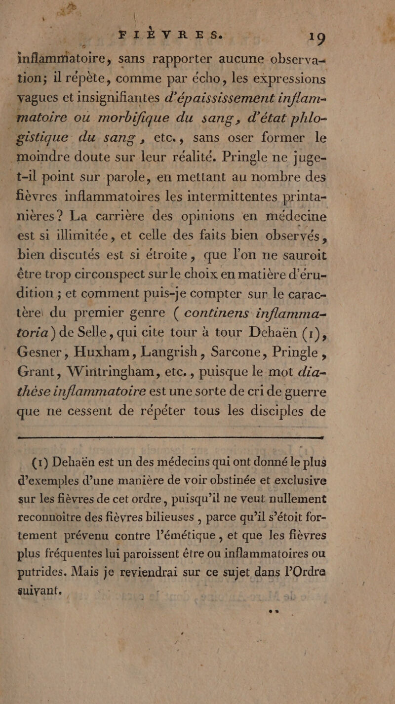 4? \ +44 inflammatoire » Sans rapporter aucune observa« _ tion; il répète, comme par écho, les expressions dore et insignifiantes d’'épaississement inflam- matoire ou morbifique du sang, d'état phlo- gistique du sang , etc., sans oser former le moindre doute sur leur réalité. Pringle ne juge- t-il point sur parole, en mettant au nombre des fièvres inflammatoires les intermittentes printa- nières? La carrière des opinions en médecine est si illimitée, et celle des faits bien observés À bien discutés est si étroite, que l'on ne sauroit être trop circonspect sur le choix en matière d’éru- dition ; et comment puis-je compter sur le carac- tèrei du premier genre ( PAUASTES inflamma- toria ) de Selle , qui cite tour à tour Dehaën (r), Gesner, Huxham, Langrish, Sarcone, Pringle, Grant, Wintringham, etc., puisque le mot dia- thèse inflammatoire est une sorte de cri de guerre que ne cessent de répéter tous les disciples de (1) Dehaën est un des médecins qui ont donné le plus d’exemples d’une manière de voir obstinée et exclusive sur les fièvres de cet ordre, puisqu'il ne veut nullement reconnoitre des fièvres bilieuses , parce qu’il s’étoit for- tement prévenu contre l’émétique , et que les fièvres plus fréquentes lui paroissent être ou inflammatoires ou putrides. Mais je reviendrai sur ce sujet dans l’Ordre suivant.