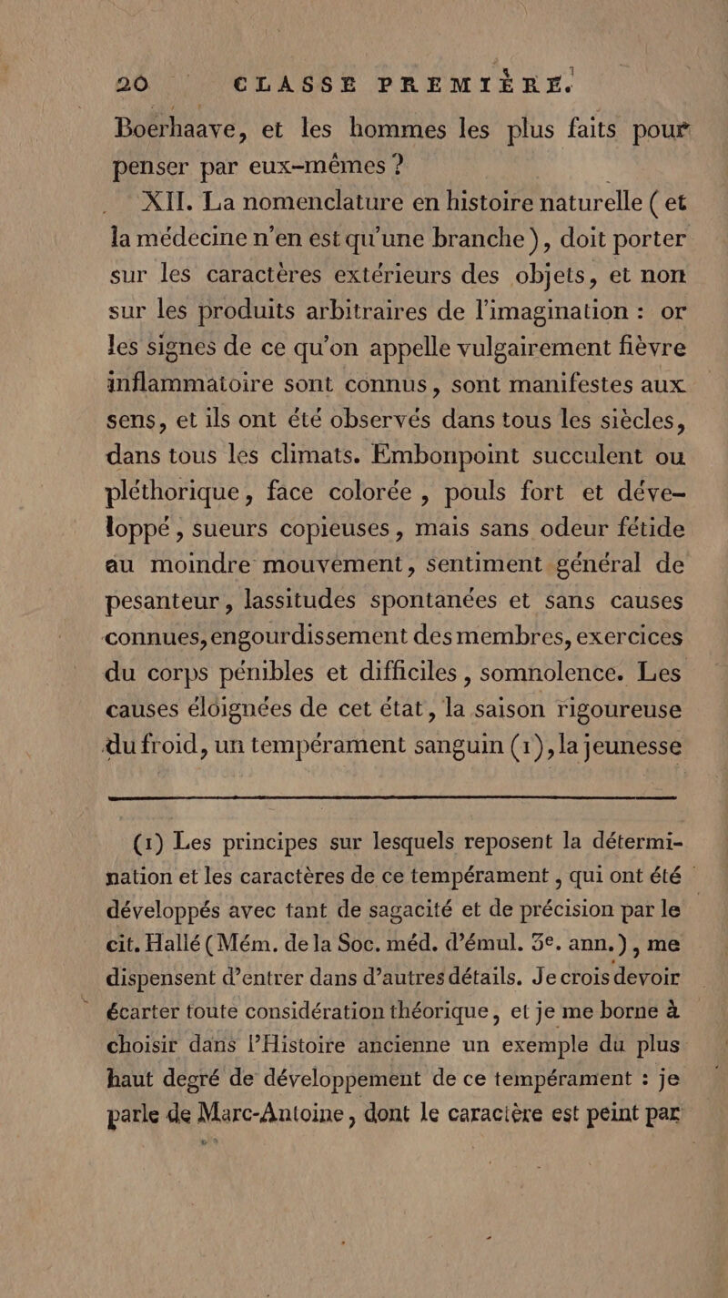 Bocrhaave, et les hommes les plus faits pour penser par eux-mêmes ? XII. La nomenclature en histoire naturelle ( et la médecine n’en estqu'une branche }, doit porter sur les caractères extérieurs des objets, et nort sur les produits arbitraires de l'imagination : or les signes de ce qu'on appelle vulgairement fièvre inflammaioire sont connus, sont manifestes aux sens, et ils ont été observés dans tous les siècles, dans tous les climats. Embonpoint succulent ou pléthorique, face colorée , pouls fort et déve- loppé , sueurs copieuses, mais sans odeur fétide au moindre mouvement, Sentiment général de pesanteur , lassitudes spontanées et sans causes connues, engourdissement des membres, exercices du corps pénibles et difficiles , somnolence. Les causes éloignées de cet état, la saison rigoureuse du froid, un tempérament sanguin (1), la jeunesse (1) Les principes sur lesquels reposent la détermi- nation et les caractères de ce tempérament , qui ont été développés avec tant de sagacité et de précision par le | cit. Hallé (Mém. de la Soc. méd. d’émul. 3e. ann.), me dispensent d’entrer dans d’autres détails. Je crois devoir écarter toute considération théorique, et je me borne à choisir dans l’Histoire ancienne un exemple du plus haut decré de développement de ce tempérament : je parle de Marc-Antoine , dont Le caracière est peint par Là