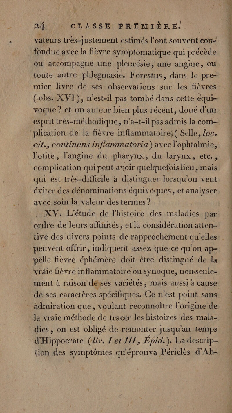 BASE AS 8 Et PRÉMGIÈR €. vateurs très-justement estimés l’ont souvent con- ou accompagne une pleurésie, une angine, ou toute autre phlegmasie. Forestus ; dans le pre- mier livre de ses observations sur les fièvres voque ? et un auteur bien plus récent, doué d’un l'otite, l’angine du pharynx, du larynx, etc. , complication qui peut avoir quelquefoislieu , mais qui est très-difficile à distinguer lorsqu'on veut éviter des dénominations équivoques, et analyser avec soin la valeur des termes ? XV. L'étude de l’histoire des maladies par tive des divers points de rapprochement qu'elles peuvent offrir, indiquent assez que ce qu'on ap- pelle fièvre éphémère doit être distingué de la vräie fièvre inflammatoire ou synoque, non-seule- de ses caracteres spécifiques. Ce n'est point sans admiration que, voulant reconnoitre origine de la vraie méthode de tracer les histoires des mala- dies, on est obligé de remonter jusqu'au temps d'Hippocrate (lis. I'et LIT, Épid. ). La descrip- tion des symptômes qu'éprouva Périclès d'Ab-