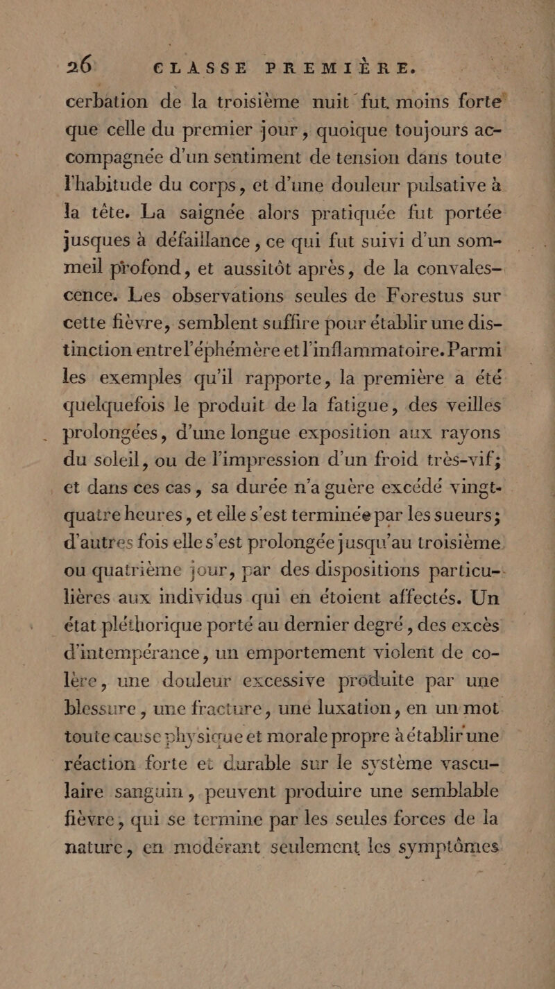 cerbation de la troisième nuit fut. moins forte que celle du premier jour, quoique toujours ac- compagnée d'un sentiment de tension dans toute l'habitude du corps, et d’une douleur pulsative à la tête. La saignée alors pratiquée fut portée jusques à défaillance , ce qui fut suivi d’un som- meil profond, et aussitôt après, de la convales- cence. Les observations seules de Forestus sur cette fièvre, semblent suffire pour établir une dis- tinction entrel'éphémère et l’mflammatoire. Parmi les exemples qu'il rapporte, la première a été quelquefois le produit de la fatigue, des veilles prolongées, d’une longue exposition aux rayons du soleil, ou de l'impression d’un froid très-vif; et dans ces cas, sa durée n’a guère excédé vingt- quatre heures, et elle s’est terminée par les sueurs; d'autres fois elle s’est prolongée jusqu’au troisième. ou quatrième jour, par des dispositions particu-: lières aux individus qui en étoient affectés. Un état pléthorique porté au dernier degré , des excès d'intempérance, un emportement violent de co- lère, une douleur excessive produite par une blessure , une fracture, uné luxation, en un mot toute cause physicue et morale propre à établir une réaction forte et durable sur le système vascu- laire sanguin , peuvent produire une semblable fièvre , qui se termine par les seules forces de la nature, en modeérant seulement les symptômes