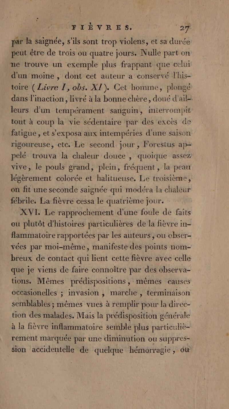 ( FIÈVRES. ‘27 par la saignée, s'ils sont trop violens, et sa duré peut être de trois où quatre jours. Nulle part on né trouve un exemple plus frappant que celui d'un moine , dont cet auteur a conservé l’his- toire ( Livre 1, obs. XI). Cet homme, plongé dans l'inaction , livré à la bonne chère, doué d'ail-. leurs d’un tempérament sanguin, interrompit tout à coup la vie sédentaire par des excès de fatigue , et s’exposa aux intempéries d’une saison rigoureuse, etc. Le second jour, Forestus ap- pelé trouva la chaleur douce | quoique assez vive, le pouls grand, plein, fréquent , la peau légèrement colorée et halitueuse. Le troisième, on fit une seconde saignée qui modéra la chakeur fébrile. La fièvre cessa le quatrième jour. XVI. Le rapprochement d'une foule de faits ou plutôt d'histoires particulières de la fièvre in- flammatoire rapportées par les auteurs , ou obser- _vées par moi-même, manifeste des points nom- breux de contact qui lient cette fièvre avec celle que je viens de faire connoître par des observa- tions. Mêmes prédispositions, mêmes causes occasionelles ; invasion , marche , terminaison semblables ; mêmes vues à remplir pour la direc- tion des malades. Mais la prédisposition générale à la fièvre inflammatoire semble plus particuliè- rement marquée par une diminution ou suppres- sion accidentelle de quelque hémorragie, ôu