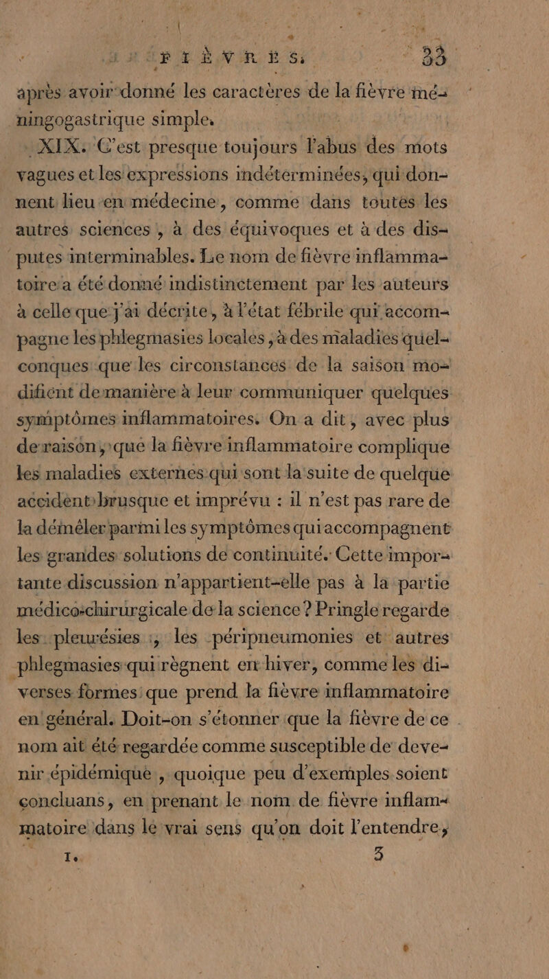 RTÈ BVR ES 9, RNA après avoirdonné les caractères de la fièvre Me ningogastrique simple. -XIX: C’est presque toujours l'abus des mots vagues et les expressions indétérminées, qui don- nent lieu en médecine, comme dans toutes les autres sciences , à des équivoques et à des dis- ‘putes interminables. Le nom de fièvre inflamma- toirea été donné indistinétement par les auteurs à celle que: j'ai décrite, à l'état fébrile qui accom- pagne les phlegmasies locales ,à des maladies quel- conques que les circonstances de la saison mo&gt; difient demanière à leur communiquer quelques symptômes inflammatoires. On a dit, avec plus dexaison; que la fièvre inflammatoire complique les maladies externes qui sont la'suite de quelque accidentrbrusque et imprévu : il n’est pas rare de la déiméler parini les symptômes quiaccompagnent les grandes solutions de continuité. Cette impor tante discussion n'appartient-elle pas à la partie médicochir urgicale de la science ? Pringle regarde les ‘pleurésies :, les péripneumonies et: autres phlegmasies qui règnent enhiver, comme les di- “verses. formes: que prend la fièvre inflammatoire en! général. Doit-on s'étonner ique la fièvre de ce . nom ait été regardée comme susceptible de deve- nir épidémique., quoique peu d'exemples soient concluans, en prenant le nom de fièvre inflam&lt; matoire dans lé vrai sens qu'on doit l'entendre; Vote | 3