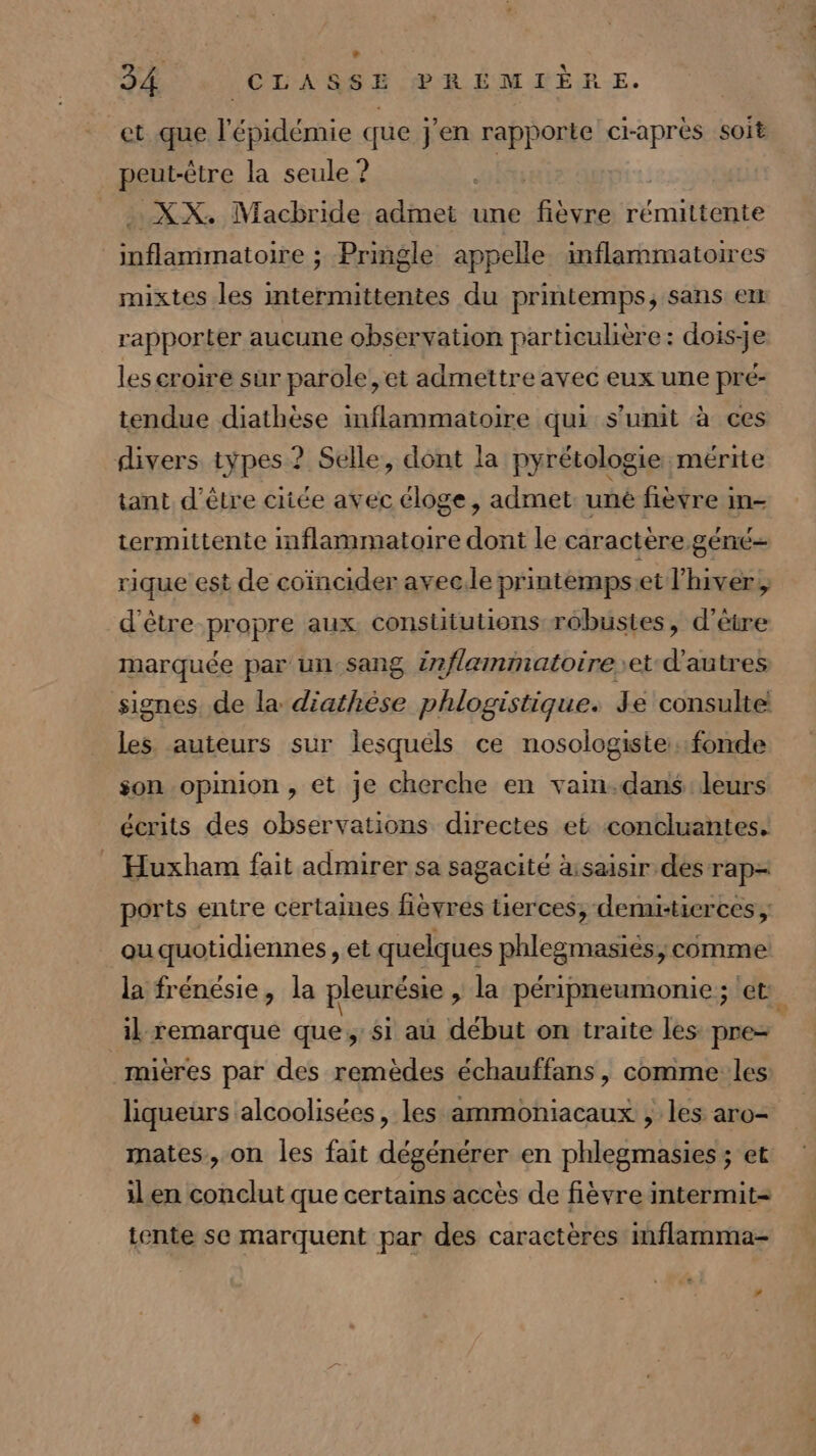 et que LE e que j'en rapporte craprèes soit peut-être la seule ? PAT XX. Macbride admet une fièvre rémittente Dninaloie ; Pringle appelle inflammatoires mixtes les intermittentes du printemps, sans em rapporter aucune observation particulière : dois-je les croire sur parole , et admettre avec eux une pré- tendue diathèse inflammatoire qui s'unit à ces divers types ? Selle, dont la pyrétologie mérite tant d'être citée avec éloge, admet. uné fièvre im- termittente inflammatoire dont le caractère géné rique est de coïncider avec.le printemps:et l'hiver, d'être propre aux constututions rébustes, d'être marquée par un-sang i?flammatoire et d'autres les auteurs sur lesquéls ce nosologiste fonde son opinion, et je cherche en vain-dans leurs écrits des observations directes et concluentes. _ Huxham fait admirer sa sagacité ä:saisir dés rap= ports entre certaines fièvrés tierces, demrtierces, au quotidiennes, et quelques phlegmasiés, comme la frénésie, la pleurésie , la péripneumonie ; et il remarque que, si au début on traite les pre mières par des remèdes échauffans, comme les: liqueurs alcoolisées, les ammoniacaux ; les aro- mates, on les fait dégénérer en phlegmasies ; et il en conclut que certains accès de fièvre intermit= tente se marquent par des caractères inflamma- » “che. 000