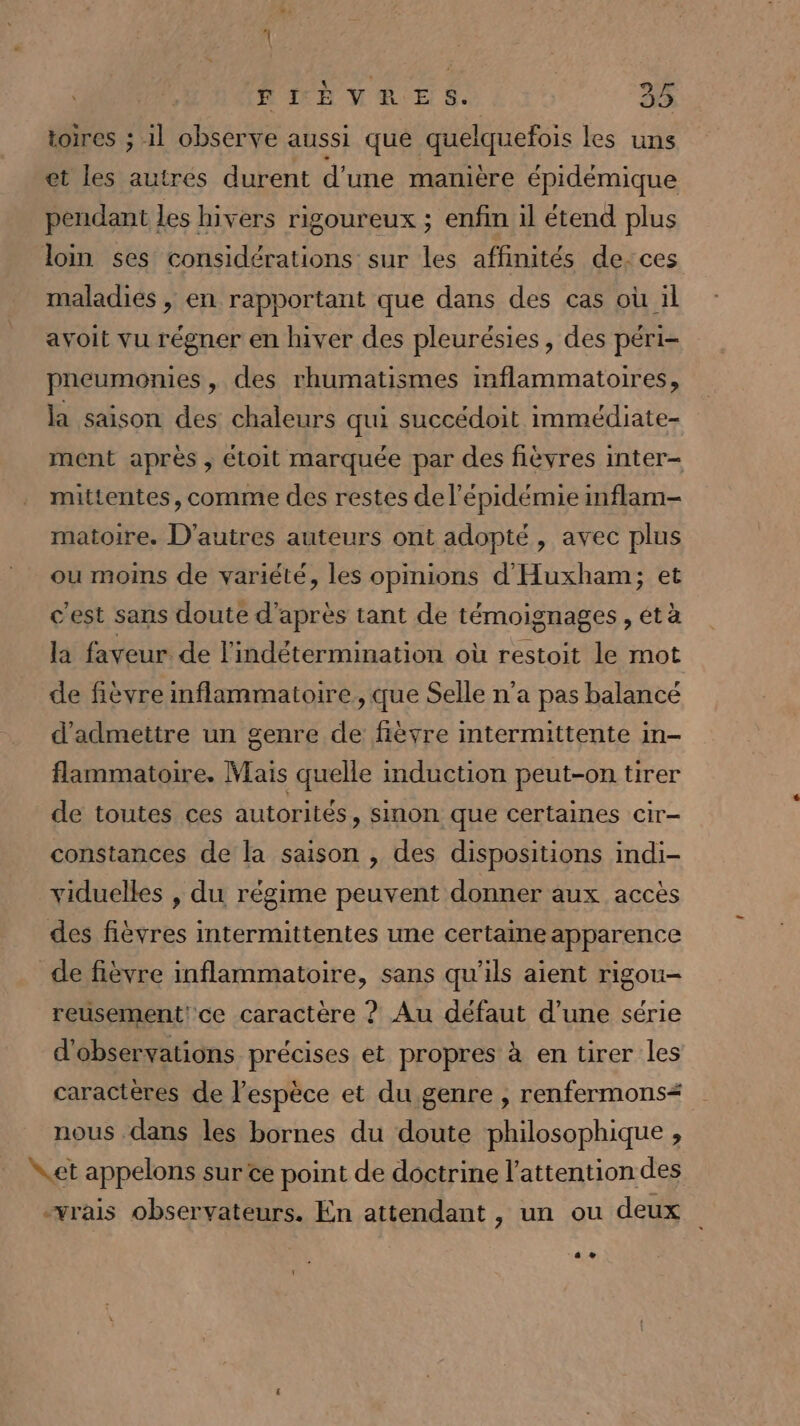 FRÈVRES. 35 toires ; 1 observe aussi que quelquefois les uns et les autres durent d'une manière épidémique pendant les hivers rigoureux ; enfin il étend plus loin ses considérations sur les affinités de-:ces maladies , en rapportant que dans des cas où il avoit vu régner en hiver des pleurésies, des péri- pneumonies, des rhumatismes inflammatoires, la saison des chaleurs qui succédoit immédiate- ment après ; étoit marquée par des fièvres inter- mittentes, comme des restes de l'épidémie imflam- matoire. D'autres auteurs ont adopté, avec plus ou moins de variété, les opinions d'Huxham; et c'est sans doute d'après tant de témoignages, étà la faveur de l'indétermination où restoit le mot de fièvre inflammatoire, que Selle n’a pas balancé d'admettre un genre de fièvre intermittente in- flammatoire. Mais quelle mduction peut-on tirer de toutes ces autorités, sinon que certaines cir- constances de la saison , des dispositions indi- viduelles , du régime peuvent donner aux accès des fièvres intermittentes une certaine apparence de fièvre inflammatoire, sans qu'ils aient rigou- reusement! ce caractère ? Au défaut d’une série d'observations précises et propres à en tirer les caractères de l'espèce et du genre , renfermons nous dans les bornes du doute philosophique , et appelons sur ce point de doctrine l'attention des vrais observateurs. En attendant , un ou deux ee