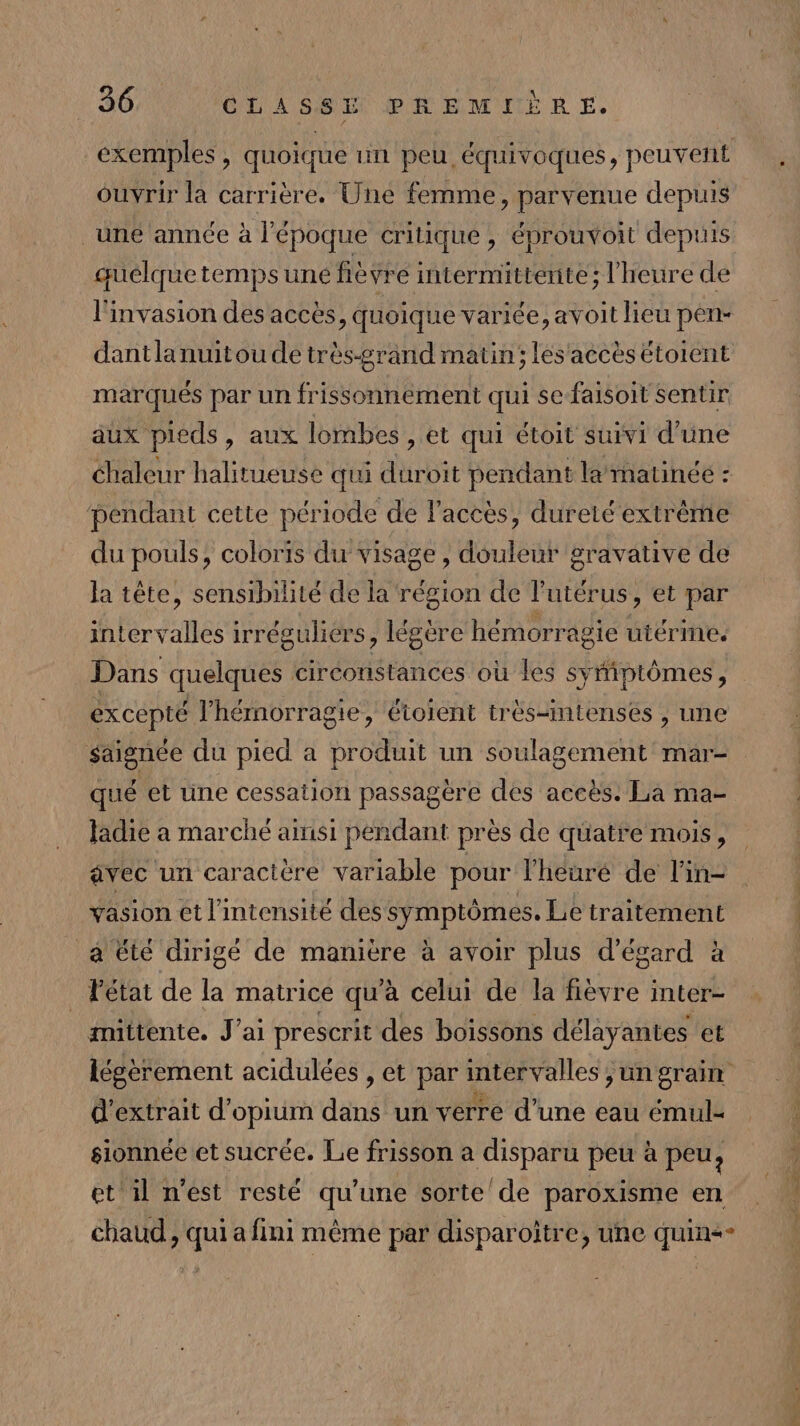 Ouvrir la carrière. Une femme, parvenue depuis une année à l’époque critique , éprouvoit depuis guélque temps une fièvre intermittente; l'heure de l'invasion des accès, quoique variée, avoit lieu pen- dantlanuitou de très-grand matin; les'accès étoient marqués par un frissonnement qui se-faisoit sentir aux pieds, aux lombes , et qui étoit suivi d'une chaleur halitueuse qui duroit pendant la matinée : pendant cette période de l'accès, dureté extrême du pouls, coloris du visage, douleur gravative de la tête, sensibilité de la région de l'utérus, et par intervalles irréguliers, légère hémorragie ütérine. Dans quelques circonstances où les symptômes, excepté l’'hémorragie, étoient très-nmtenses , une saignée du pied a produit un soulagement mar- qué et une cessation passagère des accès. La ma- fadie a marché ainsi pendant près de quatre mois, avec un caractère variable pour lheuré de l’in- vasion et l'intensité des symptômes. Le traitement a été dirigé de manière à avoir plus d’égard à . Fétat de la matrice qu’à celui de la fièvre inter- mittente. J'ai prescrit des boissons délayantes et 5 k e ® : HE ° d'extrait d’opium dans un verre d’une eau émul- sionnée et sucrée. Le frisson a disparu peu à peu, et il n’est resté qu’ une sorte’ de paroxisme en