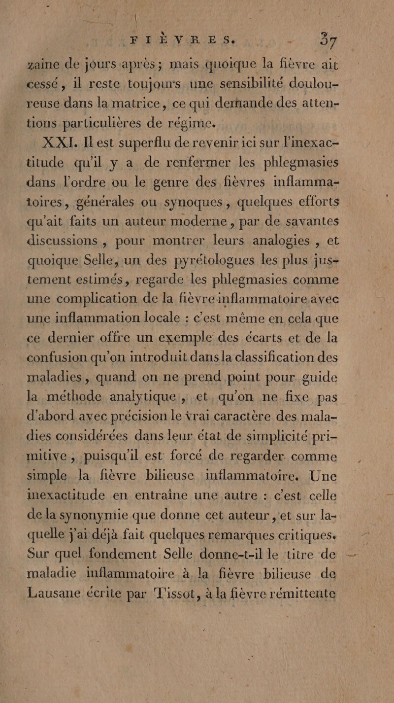 1 PRÉ NGESrNNS -. 04 zaine de jours après; mais quoique la fièvre ait cessé, il reste toujours une sensibilité doulou- reuse dans la matrice, ce qui dernande des atten- tions particulières de régime. . XXI. Ilest superflu de revenir ici sur l'mexac- titude qu'il y a de renfermer les phlegmasies dans l’ordre ou le genre des fièvres inflamma- toires, générales ou synoques, quelques efforts qu’ait faits un auteur moderne , par de savantes discussions, pour montrer leurs analogies , et quoique Selle, un des pyrétologues les plus jus- tement estimés, regarde les phlegmasies comme une complication de la fièvre inflammatoire avec une inflammation locale : c’est même en cela que ce dernier offre un exemple des écarts et de la confusion qu'on introduit dans la classification des maladies, quand on ne prend point pour guide la méthode analytique, et, qu'on ne fixe pas d'abord avec précision le ÿrai caractère des mala- dies considérées dans leur état de simplicité pri- mutive , puisqu'il est forcé de regarder. comme simple la fièvre bilieuse inflammatoire. Une inexactitude en entraîne une autre : c'est celle de la synonymie que donne cet auteur , et sur la- quelle j'ai déjà fait quelques remarques critiques. Sur quel fondement Selle donne-t-il le titre de maladie inflammatoire à la fièvre bilieuse de Lausane écrite par Tissot, à la fièvre rémittente
